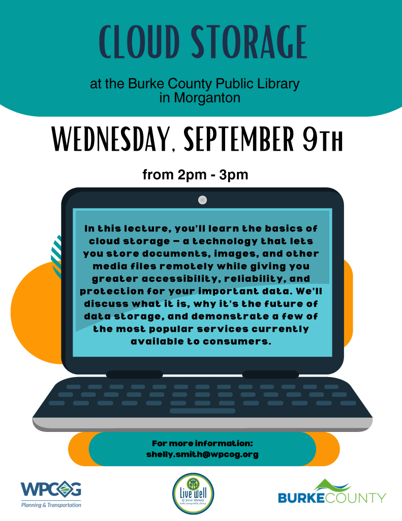 Colorful flyer for a cloud storage lecture at Burke County Public Library, featuring a laptop graphic and details about the event date, time, and content. Transcribed Text: CLOUD STORAGE at the Burke County Public Library in Morganton WEDNESDAY, SEPTEMBER 9TH from 2pm - 3pm In this lecture, you’ll learn the basics of cloud storage — a technology that lets you store documents, images, and other media files remotely while giving you greater accessibility, reliability, and protection for your important data. We’ll discuss what it is, why it’s the future of data storage, and demonstrate a few of the most popular services currently available to consumers. For more information: shelly.smith@wpcog.org