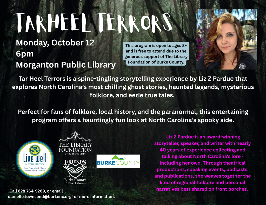 Promotional flyer for “Tar Heel Terrors,” a storytelling event with Liz Z Pardue on Monday, October 12, at 6 p.m. at Morganton Public Library, featuring a forest background and Pardue’s portrait. Transcribed Text: TAR HEEL TERRORS Monday, October 12 6pm Morganton Public Library This program is open to ages 8+ and is free to attend due to the generous support of The Library Foundation of Burke County. Tar Heel Terrors is a spine-tingling storytelling experience by Liz Z Pardue that explores North Carolina’s most chilling ghost stories, haunted legends, mysterious folklore, and eerie true tales. Perfect for fans of folklore, local history, and the paranormal, this entertaining program offers a hauntingly fun look at North Carolina’s spooky side. Liz Z Pardue is an award-winning storyteller, speaker, and writer with nearly 40 years of experience collecting and talking about North Carolina's lore - including her own. Through theatrical productions, speaking events, podcasts, and publications, she weaves together the kind of regional folklore and personal narratives best shared on front porches. Call 828-764-9269, or email danielle.townsend@burkenc.org for more information. Live well @ your library Burke County Public Library Morganton • Valdese • C.B. Hildebrand THE LIBRARY FOUNDATION OF BURKE COUNTY FRIENDS of the Burke County Public Library BURKE COUNTY