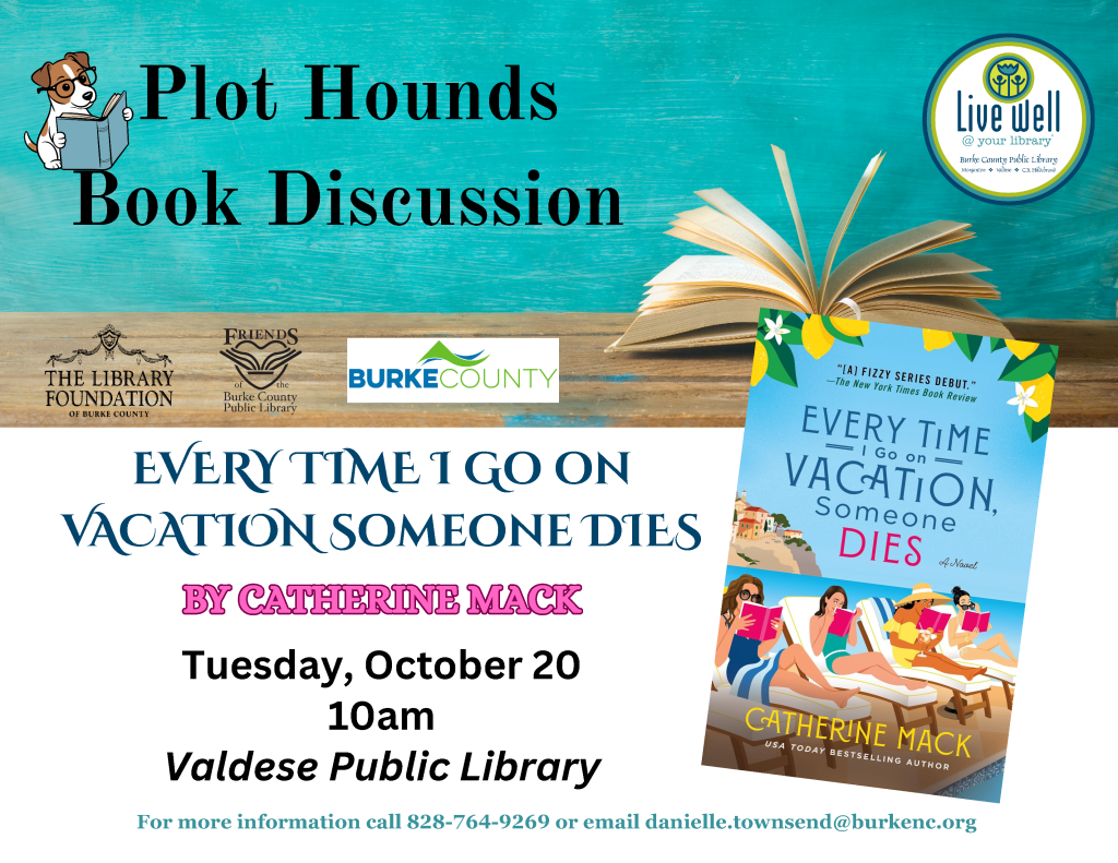 Poster for a Plot Hounds book discussion featuring Catherine Mack’s Every Time I Go on Vacation, Someone Dies at Valdese Public Library on Tuesday, October 20, at 10 a.m. Transcribed Text: Plot Hounds Book Discussion Live well @ your library Burke County Public Library The Library Foundation of Burke County Friends of the Burke County Public Library BURKE COUNTY EVERY TIME I GO ON VACATION, SOMEONE DIES BY CATHERINE MACK Tuesday, October 20 10am Valdese Public Library For more information call 828-764-9269 or email danielle.townsend@burkenc.org Book cover text: “[A] FIZZY SERIES DEBUT.” —The New York Times Book Review EVERY TIME I GO ON VACATION, SOMEONE DIES A Novel CATHERINE MACK USA TODAY BESTSELLING AUTHOR