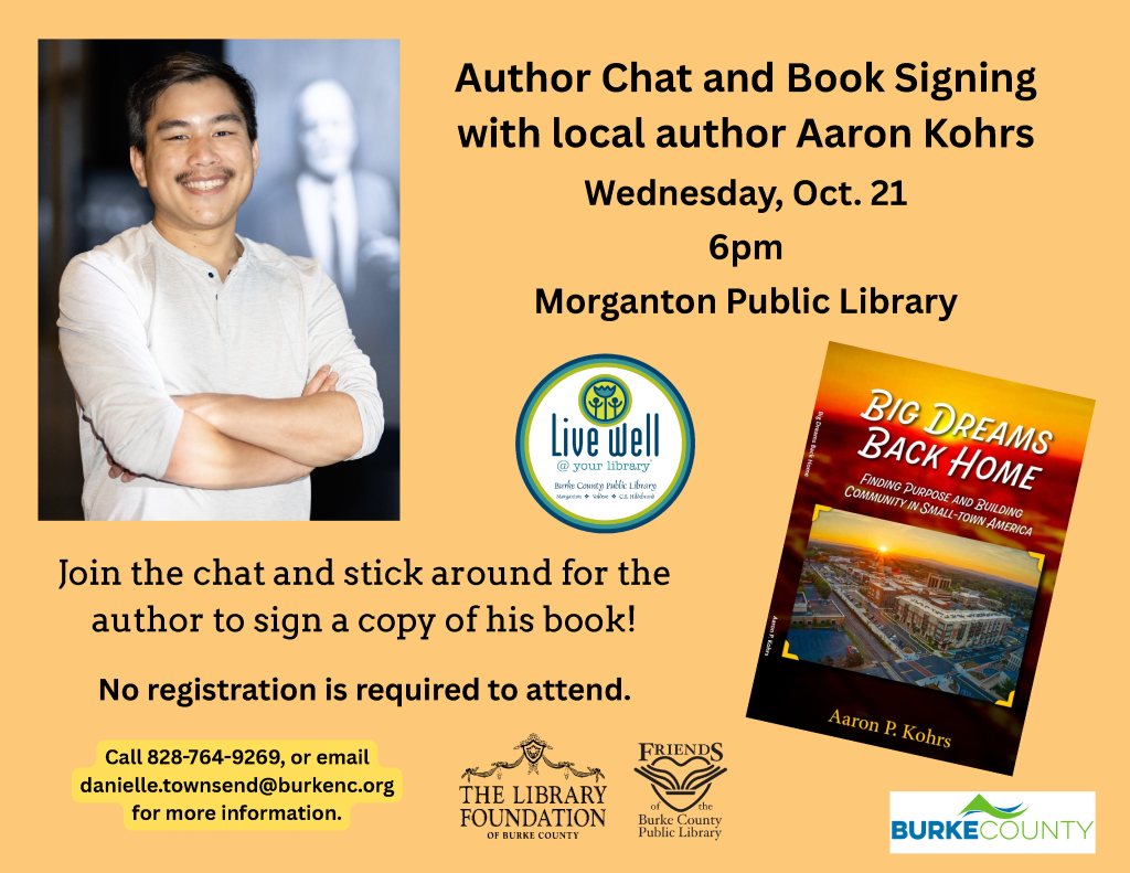 Event flyer for an author chat and book signing with Aaron Kohrs at Morganton Public Library, featuring his portrait and book, Big Dreams Back Home. Transcribed Text: Author Chat and Book Signing with local author Aaron Kohrs Wednesday, Oct. 21 6pm Morganton Public Library Join the chat and stick around for the author to sign a copy of his book! No registration is required to attend. Call 828-764-9269, or email danielle.townsend@burkenc.org for more information. Live well @ your library Burke County Public Library Morganton • Valdese • C.B. Hildebrand BIG DREAMS BACK HOME FINDING PURPOSE AND BUILDING COMMUNITY IN SMALL-TOWN AMERICA Aaron P. Kohrs Big Dreams Back Home The Library Foundation of Burke County FRIENDS of the Burke County Public Library BURKE COUNTY
