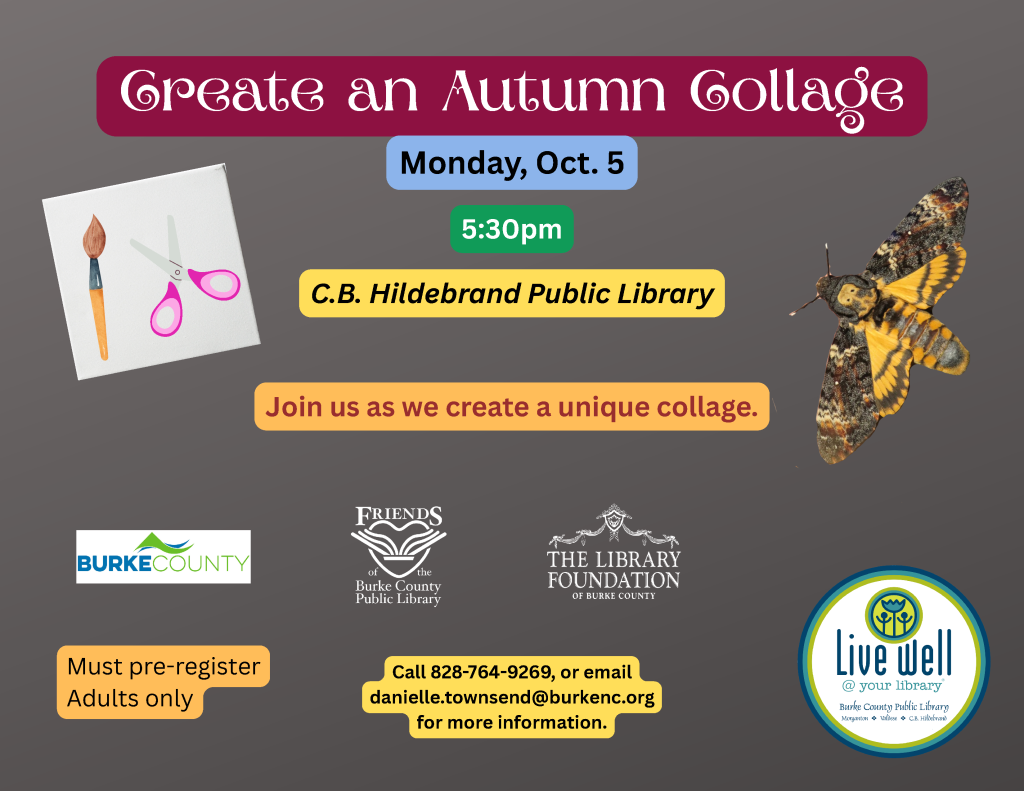 Flyer for an adult autumn collage event at C.B. Hildebrand Public Library on Monday, Oct. 5, at 5:30 p.m., featuring craft supplies, an autumn leaf, and a moth. Transcribed Text: Create an Autumn Collage Monday, Oct. 5 5:30pm C.B. Hildebrand Public Library Join us as we create a unique collage. BURKE COUNTY FRIENDS of the Burke County Public Library THE LIBRARY FOUNDATION OF BURKE COUNTY Must pre-register Adults only Call 828-764-9269, or email danielle.townsend@burkenc.org for more information. Live well @ your library Burke County Public Library Morganton • Valdese • C.B. Hildebrand