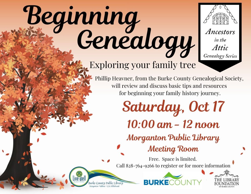 Flyer for “Beginning Genealogy,” an event about exploring family history, featuring an autumn tree, event details, and library organization logos. Transcribed Text: Beginning Genealogy Ancestors in the Attic Genealogy Series Exploring your family tree Phillip Heavner, from the Burke County Genealogical Society, will review and discuss basic tips and resources for beginning your family history journey. Saturday, Oct 17 10:00 am - 12 noon Morganton Public Library Meeting Room Free. Space is limited. Call 828-764-9266 to register or for more information Live well @ your library Burke County Public Library Morganton • Valdese • C.B. Hildebrand BURKE COUNTY THE LIBRARY FOUNDATION OF BURKE COUNTY