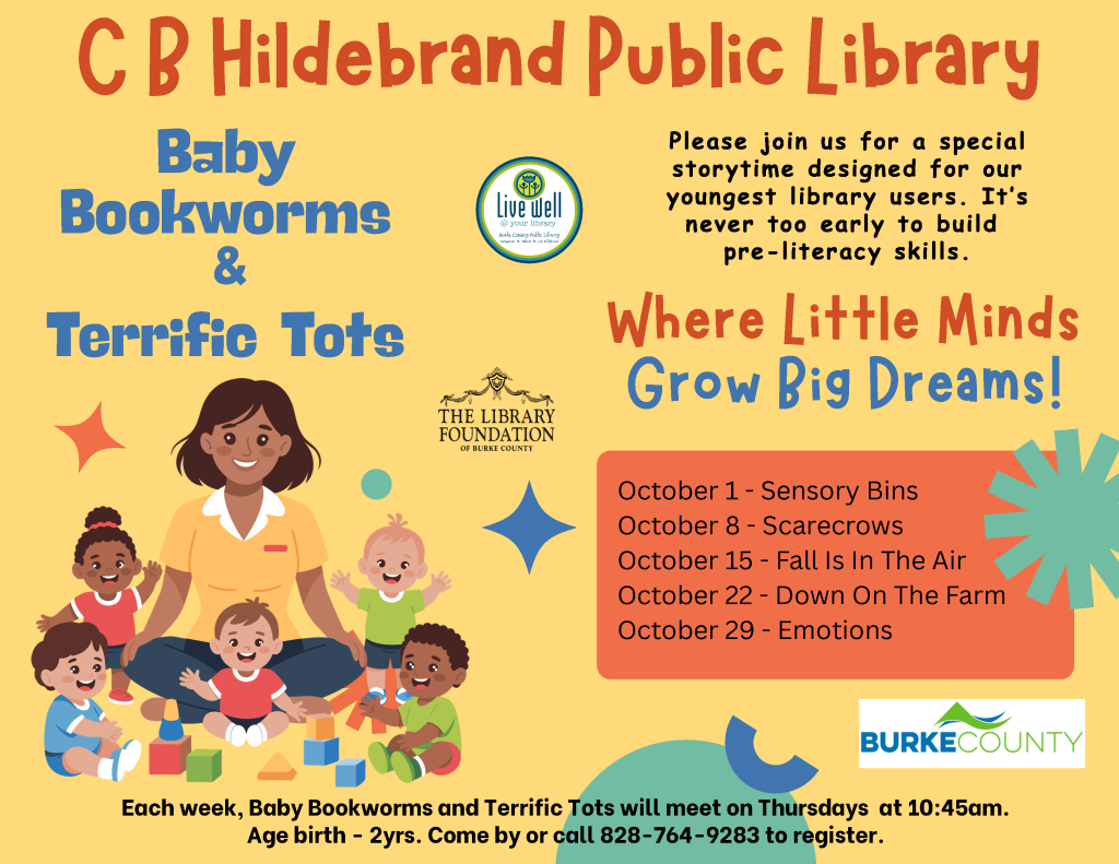 Flyer for CB Hildebrand Public Library’s Baby Bookworms and Terrific Tots storytime program, featuring children playing, October event dates, and registration information. Transcribed Text: CB Hildebrand Public Library Baby Bookworms & Terrific Tots Please join us for a special storytime designed for our youngest library users. It's never too early to build pre-literacy skills. Where Little Minds Grow Big Dreams! October 1 - Sensory Bins October 8 - Scarecrows October 15 - Fall Is In The Air October 22 - Down On The Farm October 29 - Emotions Each week, Baby Bookworms and Terrific Tots will meet on Thursdays at 10:45am. Age birth - 2yrs. Come by or call 828-764-9283 to register. Live Well @ your library The Library Foundation of Burke County BURKE COUNTY