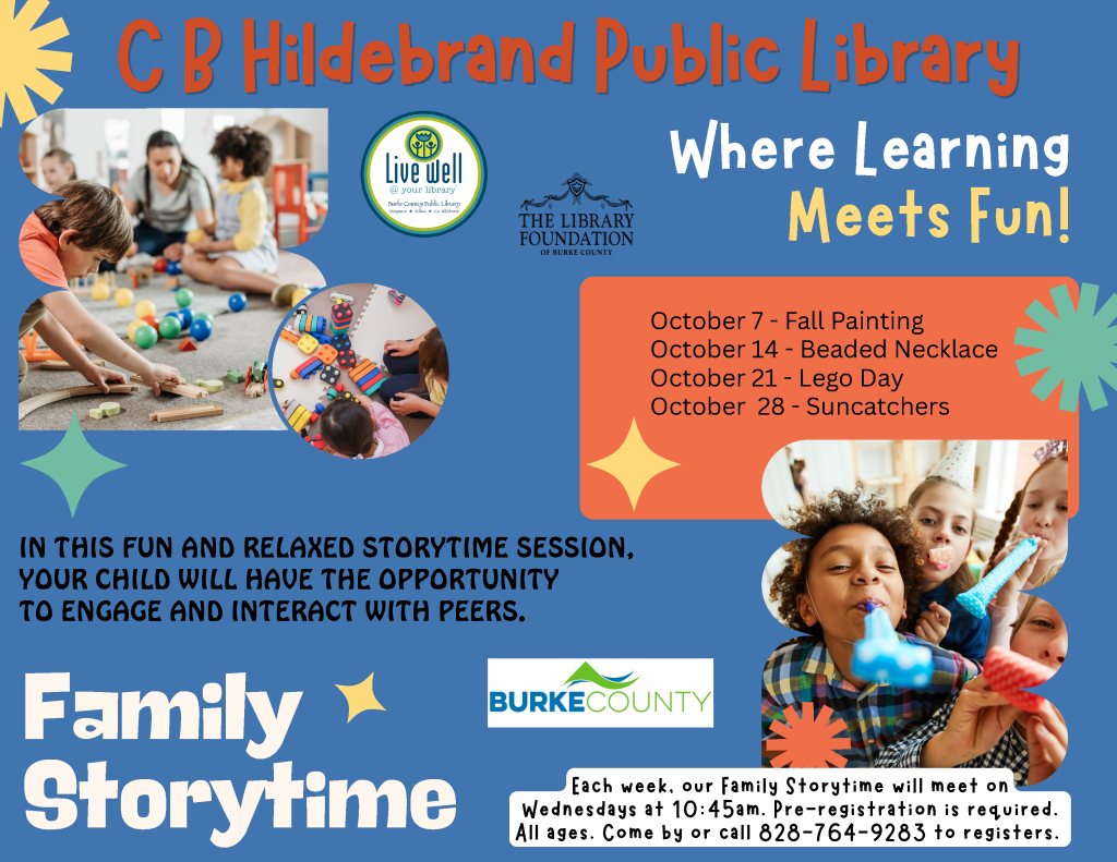 Promotional poster for C.B. Hildebrand Public Library Family Storytime, featuring children playing and a schedule of October activities. Transcribed Text: C B Hildebrand Public Library Live Well @ your library Burke County Public Library Morganton • Valdese • C.B. Hildebran THE LIBRARY FOUNDATION OF BURKE COUNTY Where Learning Meets Fun! October 7 - Fall Painting October 14 - Beaded Necklace October 21 - Lego Day October 28 - Suncatchers IN THIS FUN AND RELAXED STORYTIME SESSION, YOUR CHILD WILL HAVE THE OPPORTUNITY TO ENGAGE AND INTERACT WITH PEERS. Family Storytime BURKE COUNTY Each week, our Family Storytime will meet on Wednesdays at 10:45am. Pre-registration is required. All ages. Come by or call 828-764-9283 to register.