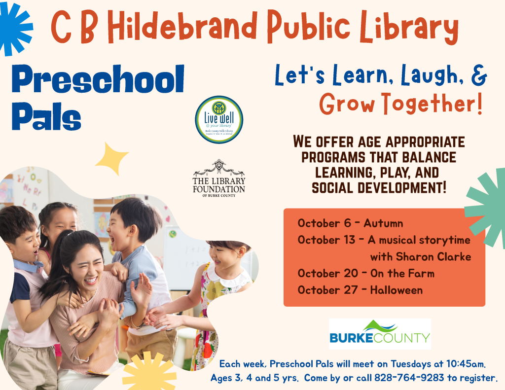 Flyer for C. B. Hildebrand Public Library’s Preschool Pals program, featuring an October activity schedule, a group photo of children with an adult, and registration information. Transcribed Text: C B Hildebrand Public Library Preschool Pals Let’s Learn, Laugh, & Grow Together! Live well @ your library The Library Foundation of Burke County WE OFFER AGE APPROPRIATE PROGRAMS THAT BALANCE LEARNING, PLAY, AND SOCIAL DEVELOPMENT! October 6 - Autumn October 13 - A musical storytime with Sharon Clarke October 20 - On the Farm October 27 - Halloween BURKE COUNTY Each week, Preschool Pals will meet on Tuesdays at 10:45am. Ages 3, 4 and 5 yrs. Come by or call 828-764-9283 to register.