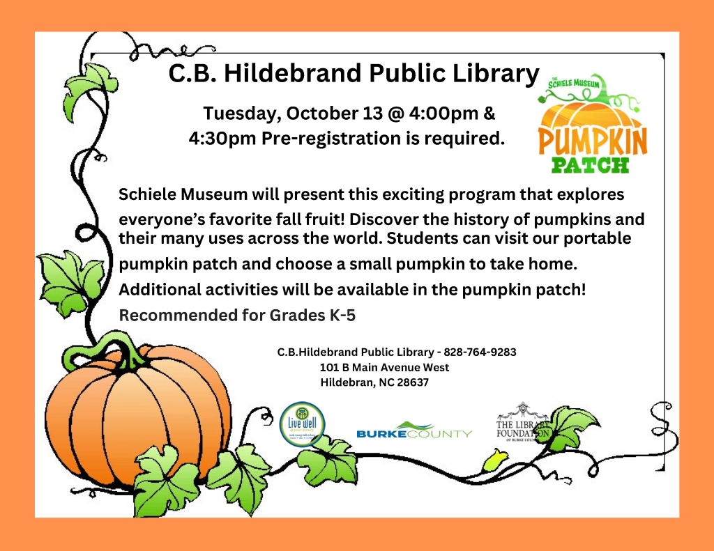 Flyer for a C.B. Hildebrand Public Library pumpkin patch program on October 13, featuring a large pumpkin, green vines, and event information for grades K–5. Transcribed Text: C.B. Hildebrand Public Library Tuesday, October 13 @ 4:00pm & 4:30pm Pre-registration is required. Schiele Museum will present this exciting program that explores everyone’s favorite fall fruit! Discover the history of pumpkins and their many uses across the world. Students can visit our portable pumpkin patch and choose a small pumpkin to take home. Additional activities will be available in the pumpkin patch! Recommended for Grades K-5 C.B. Hildebrand Public Library - 828-764-9283 101 B Main Avenue West Hildebran, NC 28637 THE SCHIELE MUSEUM PUMPKIN PATCH Live Well @ your library BURKE COUNTY THE LIBRARY FOUNDATION OF BURKE COUNTY