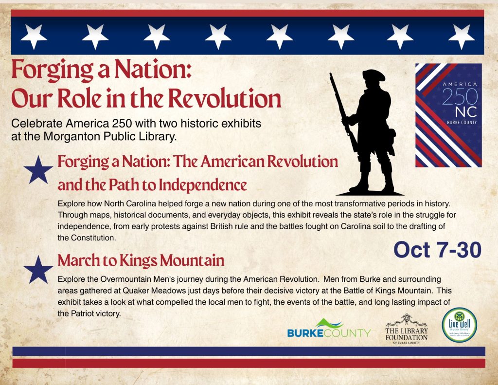Promotional poster for two America 250 exhibits at the Morganton Public Library, featuring patriotic red, white, and blue graphics, a colonial soldier silhouette, exhibit descriptions, and dates October 7–30. Transcribed Text: Forging a Nation: Our Role in the Revolution Celebrate America 250 with two historic exhibits at the Morganton Public Library. Forging a Nation: The American Revolution and the Path to Independence Explore how North Carolina helped forge a new nation during one of the most transformative periods in history. Through maps, historical documents, and everyday objects, this exhibit reveals the state’s role in the struggle for independence, from early protests against British rule and the battles fought on Carolina soil to the drafting of the Constitution. Oct 7-30 March to Kings Mountain Explore the Overmountain Men's journey during the American Revolution. Men from Burke and surrounding areas gathered at Quaker Meadows just days before their decisive victory at the Battle of Kings Mountain. This exhibit takes a look at what compelled the local men to fight, the events of the battle, and long lasting impact of the Patriot victory. AMERICA 250 NC BURKE COUNTY BURKE COUNTY THE LIBRARY FOUNDATION OF BURKE COUNTY Live well @ your library