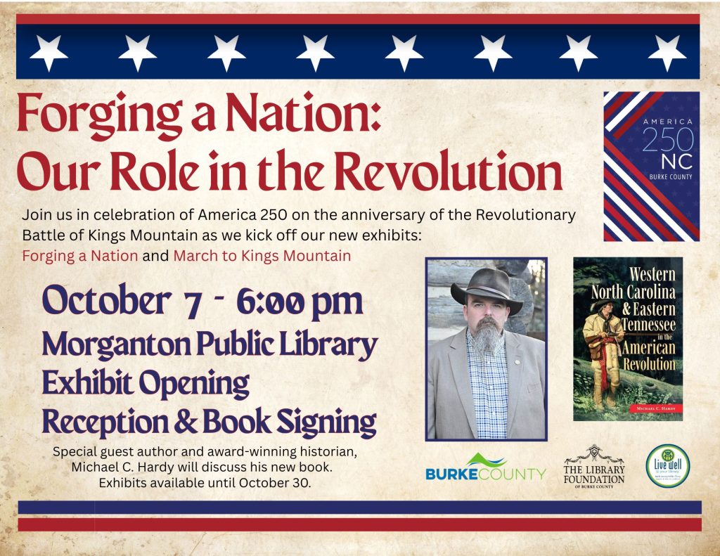 Event poster for “Forging a Nation: Our Role in the Revolution,” an America 250 exhibit opening and book signing featuring historian Michael C. Hardy on October 7 at Morganton Public Library. Transcribed Text: Forging a Nation: Our Role in the Revolution Join us in celebration of America 250 on the anniversary of the Revolutionary Battle of Kings Mountain as we kick off our new exhibits: Forging a Nation and March to Kings Mountain October 7 - 6:00 pm Morganton Public Library Exhibit Opening Reception & Book Signing Special guest author and award-winning historian, Michael C. Hardy will discuss his new book. Exhibits available until October 30. AMERICA 250 NC BURKE COUNTY Western North Carolina & Eastern Tennessee in the American Revolution MICHAEL C. HARDY BURKE COUNTY THE LIBRARY FOUNDATION OF BURKE COUNTY Live Well your way