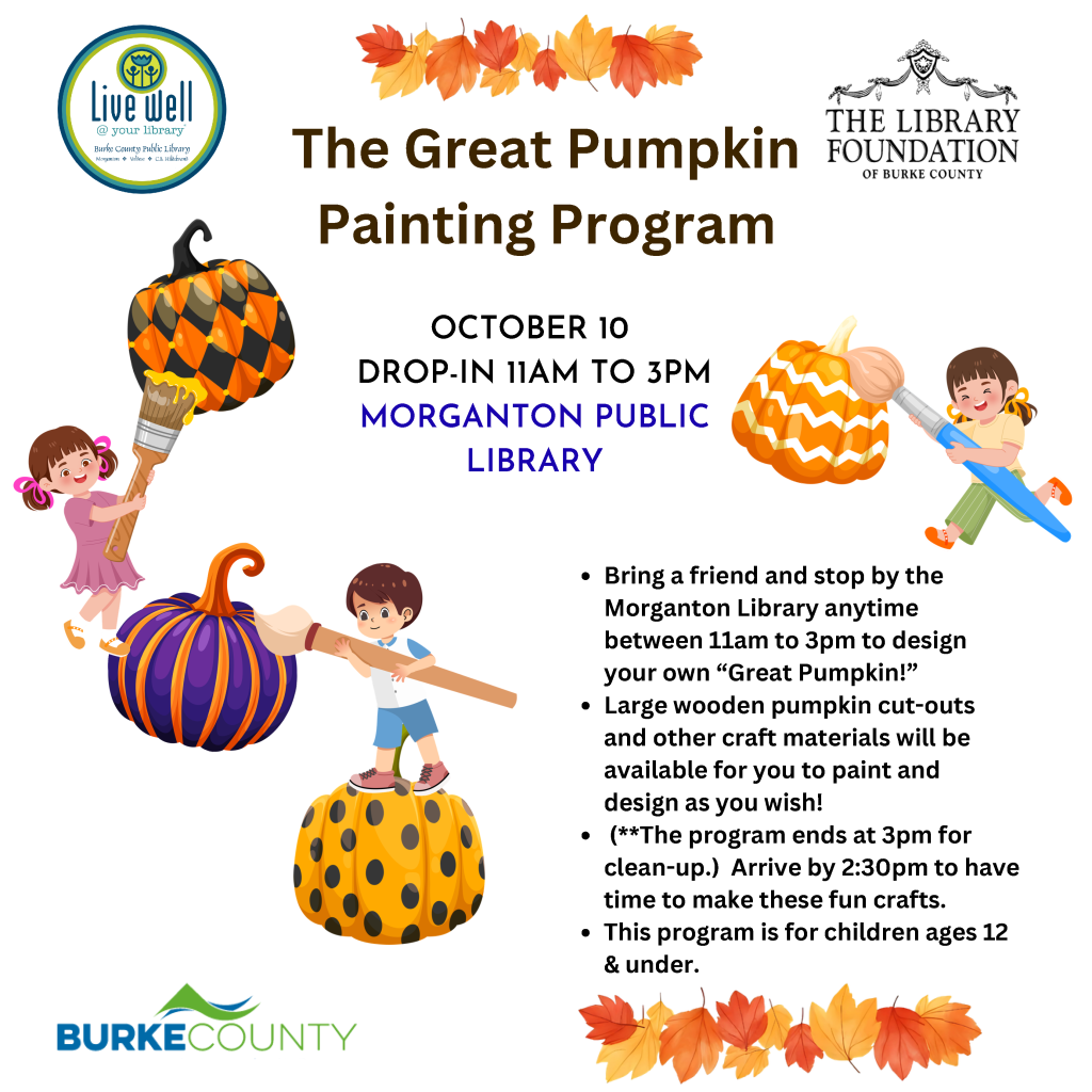 Flyer for The Great Pumpkin Painting Program on October 10 from 11 a.m. to 3 p.m. at Morganton Public Library, with pumpkin-painting illustrations and event details for children ages 12 and under. Transcribed Text: Live well @ your library Burke County Public Library Morganton • Valdese • C.B. Hildebrand THE LIBRARY FOUNDATION OF BURKE COUNTY The Great Pumpkin Painting Program OCTOBER 10 DROP-IN 11AM TO 3PM MORGANTON PUBLIC LIBRARY • Bring a friend and stop by the Morganton Library anytime between 11am to 3pm to design your own “Great Pumpkin!” • Large wooden pumpkin cut-outs and other craft materials will be available for you to paint and design as you wish! • (**The program ends at 3pm for clean-up.) Arrive by 2:30pm to have time to make these fun crafts. • This program is for children ages 12 & under. BURKE COUNTY