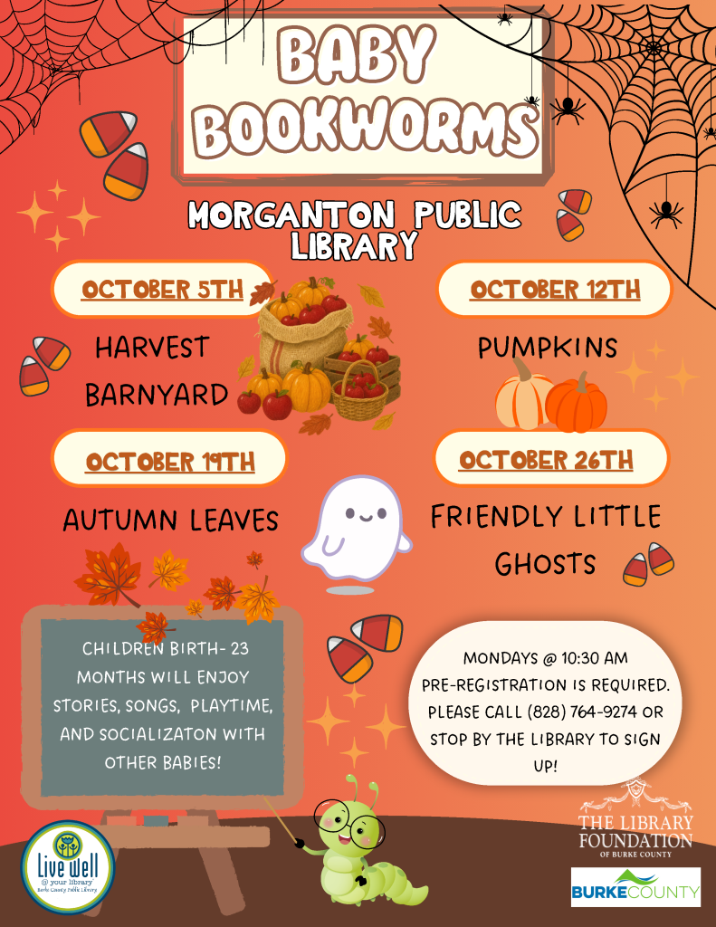 Autumn-themed “Baby Bookworms” poster for Morganton Public Library, listing October programs for children from birth through 23 months, Mondays at 10:30 AM, with preregistration required. Transcribed Text: BABY BOOKWORMS MORGANTON PUBLIC LIBRARY OCTOBER 5TH HARVEST BARNYARD OCTOBER 12TH PUMPKINS OCTOBER 19TH AUTUMN LEAVES OCTOBER 26TH FRIENDLY LITTLE GHOSTS CHILDREN BIRTH-23 MONTHS WILL ENJOY STORIES, SONGS, PLAYTIME, AND SOCIALIZATION WITH OTHER BABIES! MONDAYS @ 10:30 AM PRE-REGISTRATION IS REQUIRED. PLEASE CALL (828) 764-9274 OR STOP BY THE LIBRARY TO SIGN UP! LIVE WELL @ your library Burke County Public Library THE LIBRARY FOUNDATION OF BURKE COUNTY BURKE COUNTY