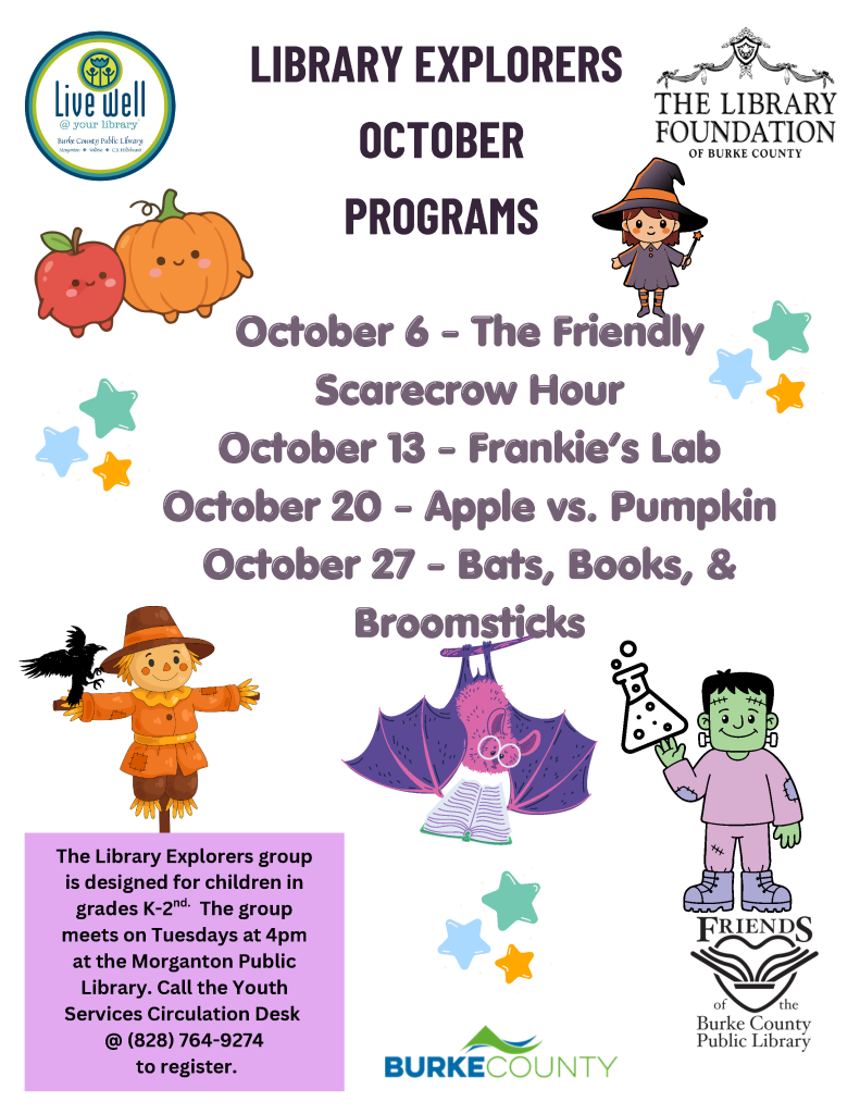 Library Explorers October program flyer listing four Tuesday children’s events, decorated with autumn and Halloween illustrations and library organization logos. Transcribed Text: LIBRARY EXPLORERS OCTOBER PROGRAMS October 6 – The Friendly Scarecrow Hour October 13 – Frankie’s Lab October 20 – Apple vs. Pumpkin October 27 – Bats, Books, & Broomsticks The Library Explorers group is designed for children in grades K–2nd. The group meets on Tuesdays at 4pm at the Morganton Public Library. Call the Youth Services Circulation Desk @ (828) 764-9274 to register. Live well @ your library Burke County Public Library THE LIBRARY FOUNDATION OF BURKE COUNTY FRIENDS of the Burke County Public Library BURKE COUNTY