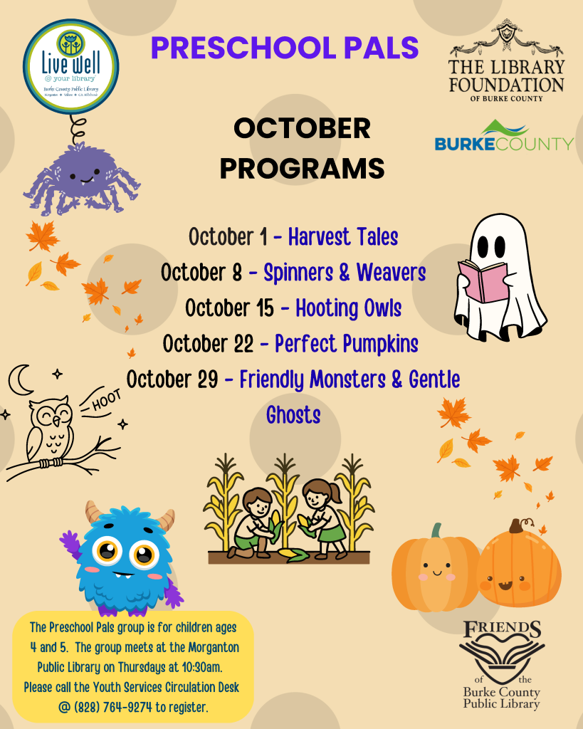 Flyer for Preschool Pals October programs at Burke County Public Library, featuring program dates, autumn and Halloween illustrations, and registration information. Transcribed Text: PRESCHOOL PALS THE LIBRARY FOUNDATION OF BURKE COUNTY BURKE COUNTY OCTOBER PROGRAMS October 1 – Harvest Tales October 8 – Spinners & Weavers October 15 – Hooting Owls October 22 – Perfect Pumpkins October 29 – Friendly Monsters & Gentle Ghosts Live well @ your library Burke County Public Library HOOT The Preschool Pals group is for children ages 4 and 5. The group meets at the Morganton Public Library on Thursdays at 10:30am. Please call the Youth Services Circulation Desk @ (828) 764-9274 to register. FRIENDS of the Burke County Public Library