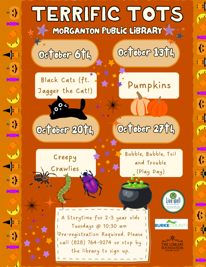 Halloween-themed “Terrific Tots” storytime flyer listing October programs at Morganton Public Library, with dates, themes, registration details, and decorative pumpkins, candy, a cat, insects, and a bubbling cauldron. Transcribed Text: TERRIFIC TOTS MORGANTON PUBLIC LIBRARY October 6th Black Cats (ft. Jagger the Cat!) October 13th Pumpkins October 20th Creepy Crawlies October 27th Bubble, Bubble, Toil and Trouble (Play Day) A Storytime for 2-3 year olds Tuesdays @ 10:30 am Pre-registration Required. Please call (828) 764-9274 or stop by the library to sign up. Live well @ your library Burke County Public Library BURKE COUNTY THE LIBRARY FOUNDATION OF BURKE COUNTY