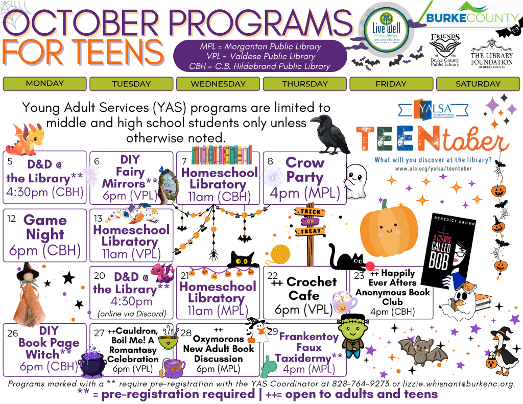 October 2026 Programs for Teens at the Burke County Public Library. This calendar layout features purples and oranges with a star and ghost theme, and information about programs offered at the library for Middle and High Schoolers. Any programs marked as needing registration can be pre-registered by calling 828-764-9273 or emailing lizzie.whisnant@burkenc.org Young Adult Services Programs are limited to middle and high school students only unless otherwise noted. Monday, October 5: D and D at the library. 4:30pm at the C.B Hildebrand Public Library. Pre-registration is required. Tuesday, October 6: DIY Fairy Mirrors. 6pm at the Valdese Public Library. Pre-registration is required. Wednesday, October 7: Homeschool Libratory. 11am at the C.B. Hildebrand Public Library. Join us for this new program. Once a month at each Burke County Public Library location, homeschooled middle and high school students can head to the library for a program designed just for them! No registration required. Thursday, October 8: Crow Party. 4pm at the Morganton Public Library. Pre-registration is required. Monday, October 12: Game Night. 6pm at the C.B Hildebrand Public Library. No registration required. Tuesday, October 13: Homeschool Libratory. 11am at the Valdese Public Library. Join us for this new program. Once a month at each Burke County Public Library location, homeschooled middle and high school students can head to the library for a program designed just for them! No registration required. Tuesday, October 20: D and D at the library. 4:30pm online via Discord. Pre-registration is required. Wednesday, October 21: Homeschool Libratory. 11am at the Morganton Public Library. Join us for this new program. Once a month at each Burke County Public Library location, homeschooled middle and high school students can head to the library for a program designed just for them! No registration required. Thursday, October 22: Crochet Cafe - 6pm at the Valdese Public Library. A Needlework program for Young Adults and Adults. No registration required. Friday, October 23: Happily Ever Afters Anonymous Book Club. 4pm at the C.B Hildebrand Public Library. Program open to Adults and Teens. This month's title: A Corpse Called Bob (Izzy Palmer Series) by Benedict Brown. No registration required. Monday, October 26: DIY Book Page Witch. 6pm at the C.B. Hildebrand Public Library. Pre-registration is required. Tuesday, October 27: Cauldron Boil Me: A Romantasy Celebration! Fall Soups and Teas. 6pm at the Valdese Public Library. Pre-registration is required. Open to Adults and Teens. Wednesday, October 28: Oxymorons, a New Adult Book Club. 6pm at the Morganton Public Library. Program open to Adults and Older Teens. This month's title: My Friends by Fredrik Backman. No registration required. Thursday, October 29: Frankentory Faux Taxidermy. 4pm at the Morganton Public Library. Pre-registration is required. The Library is online at www dot bcpls dot org, on Facebook at bcpls, and on Instagram at bcplsnc. Email or call with questions: 828-764-9273 or lizzie dot whisnant at burke NC dot org Programs are supported by Burke County, The Library Foundation of Burke County, the Friends of the Burke County Public Library, and additional community partners as noted on this calendar.