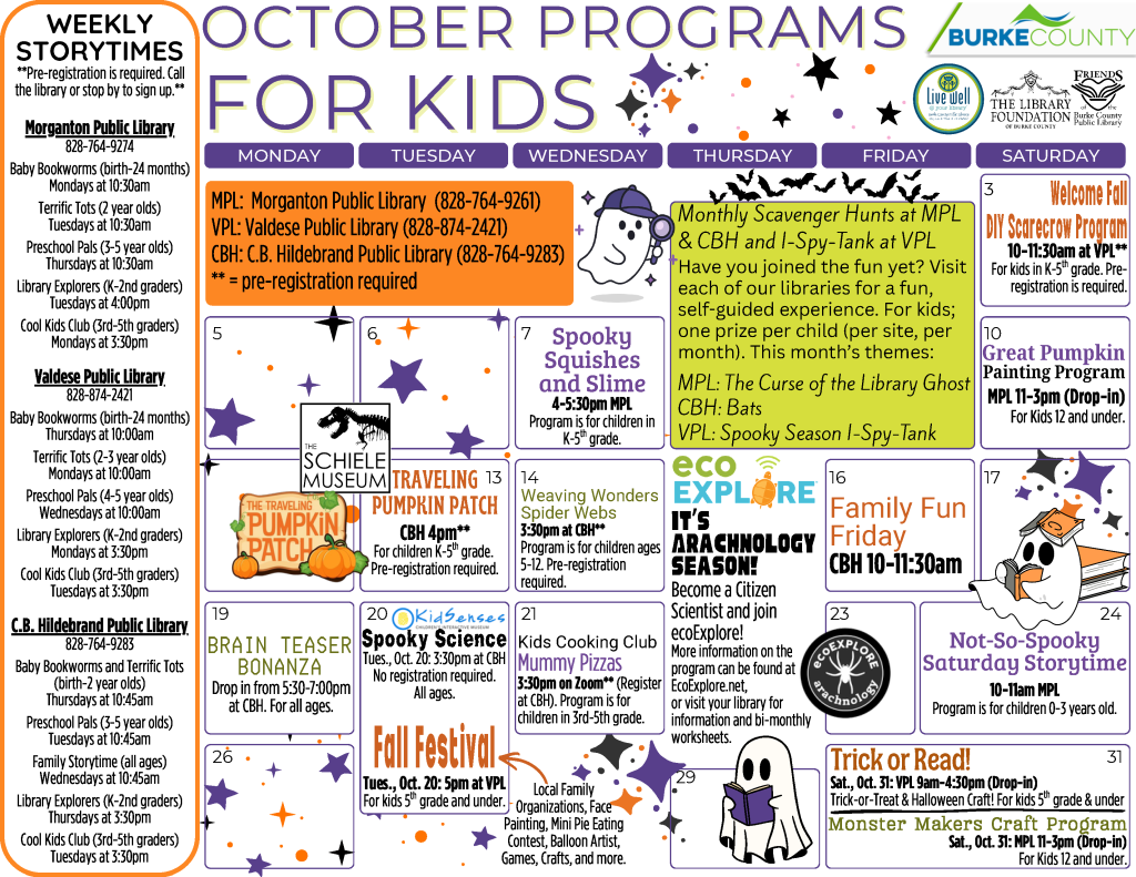 October 2026 Programs for Kids at the Burke County Public Library. This calendar layout features purples and oranges with a star and ghost theme, and information about programs offered at the library for kids birth through fifth grade. Any programs marked as needing registration can be pre-registered by calling or visiting your library (828-764-9274, 828-874-2421, or 828-764-9283). Monthly Scavenger Hunts at the Morganton Public Library and C.B Hildebrand Public Library and I Spy Tank at the Valdese Public Library. Have you joined the fun yet? Visit each of our libraries for a fun, self guided experience. For kids. One prize per child (per site, per month) when offered. This month's themes: Morganton Public Library: The Curse of the Library Ghost. C.B. Hildebrand Public Library: Bats. Valdese Public Library: Spooky Season I-Spy-Tank. Saturday, October 3: Welcome Fall DIY Scarecrow Program. 10-11:30am at the Valdese Public Library. For kids kindergarten through fifth grade. Pre-registration required. Wednesday, October 7: Spooky Squishes and Slime. 4-5:30pm at the Morganton Public Library. This program requires pre-registration and is open to children in kindergarten through fifth grade. Saturday, October 10: Great Pumpkin Painting Program. 11am-3pm at the Morganton Public Library. This program is a drop-in that does not required registration. Open to all kids ages 12 and under. Tuesday, October 13: The Schiele Musuem presents: The Traveling Pumpkin Patch. 4pm at the C.B. Hildebrand Public Library. This program requires pre-registration and is open to children in kindergarten through fifth grade. Wednesday, October 14: Weaving Wonders. 3:30pm at the C.B Hildebrand Public Library. This program requires preregistration and is open to kids ages 5 to 12. This month's project: Spider Webs. Friday, October 16: Family Fun Friday. 10-11:30am at the C.B Hildebrand Public Library. No registration required. Monday, October 19: Brain Teaser Bonanza. 5:30-7:00pm at the C.B Hildebrand Public Library. No registration required. Program open to all ages. Tuesday, October 20: KidSenses presents: Spooky Science. 3:30pm at the C.B Hildebrand Public Library. No registration required. Program open to all ages. Tuesday, October 20: Fall Festival. 5pm at the Valdese Public Library. This program does not require registration and is open to children in kindergarten through fifth grade. Local Family Organizations, Face Painting, Mini Pie Eating Contest, Balloon Artist, Games, Crafts, and more! Wednesday, October 21: Cooking Club. 3:30pm via Zoom (register at the C.B Hildebrand Public Library). This program requires preregistration and is open to kids in third through fifth grade. This month's recipe: Mummy Pizzas. Saturday, October 24: Not-So-Spooky Saturday Storytime. 10am at the Morganton Public Library. Program is for children 0-3 years old. Saturday, October 31: Trick or Read at the Valdese Public Library. Kids 5th grade and under are invited to stop by the Valdese Public Library between 9am and 4:30pm for tick-or-treat and a halloween craft. Saturday, October 31: Monster Makers Craft Program: 11am-3pm at the Morganton Public Library. This program is a drop-in that does not required registration. Open to all kids ages 12 and under. EcoExplore: It’s Arachnology Season! Become a Citizen Scientist and join ecoExplore! More information on the program can be found at EcoExplore dot net, or visit your library for information and bi-monthly worksheets. Weekly Storytimes Pre-registration is required for all weekly storytimes. Call the library or stop by to sign up. Morganton Public Library Weekly Storytimes (828-764-9274) Baby Bookworms (birth-24 months) - Mondays at 10:30am Terrific Tots (2-3 year olds) - Tuesdays at 10:30am Preschool Pals (4-5 year olds) - Thursdays at 10:30am Library Explorers (K-2nd graders) - Tuesdays at 4:00pm Cool Kids Club (3rd-5th graders) - Mondays at 3:30pm Valdese Public Library Weekly Storytimes (828-874-2421) Baby Bookworms (birth-24 months) - Thursdays at 10:00am Terrific Tots (2-3 year olds) - Mondays at 10:00am Preschool Pals (4-5 year olds) - Wednesdays at 10:00am Library Explorers (K-2nd graders) - Mondays at 3:30pm Cool Kids Club (3rd-5th graders) - Tuesdays at 3:30pm C.B Hildebrand Public Library Weekly Storytimes (828-764-9283) Baby Bookworms & Terrific Tots (birth-2 year olds) - Thursdays at 10:45am Preschool Pals (3-5 year olds) - Tuesdays at 10:45am Family Storytime (all ages) - Wednesdays at 10:45am Library Explorers (K-2nd graders) - Thursdays at 3:30pm Cool Kids Club (3rd-5th graders) - Tuesdays at 3:30pm The Library is online at www dot bcpls dot org, on Facebook at bcpls, and on Instagram at bcplsnc. Email or call with questions programs at bcpls dot org. Programs are supported by Burke County, The Library Foundation of Burke County, the Friends of the Burke County Public Library, and additional community partners as noted on this calendar.