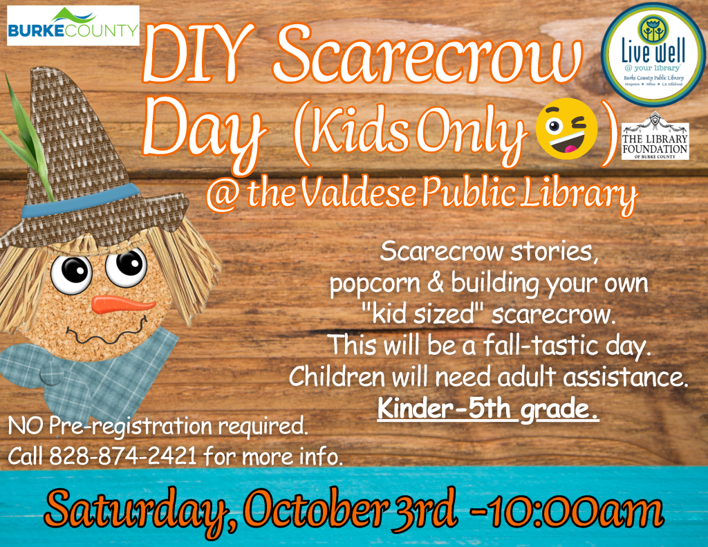 Flyer for “DIY Scarecrow Day (Kids Only)” at the Valdese Public Library on Saturday, October 3rd at 10:00 a.m., featuring a cartoon scarecrow and event details. Transcribed Text: BURKE COUNTY DIY Scarecrow Day (Kids Only 😜) @ the Valdese Public Library Scarecrow stories, popcorn & building your own “kid sized” scarecrow. This will be a fall-tastic day. Children will need adult assistance. Kinder-5th grade. NO Pre-registration required. Call 828-874-2421 for more info. Saturday, October 3rd - 10:00am Live well @ your library Burke County Public Library Morganton • Valdese • C. B. Hildebran THE LIBRARY FOUNDATION OF BURKE COUNTY