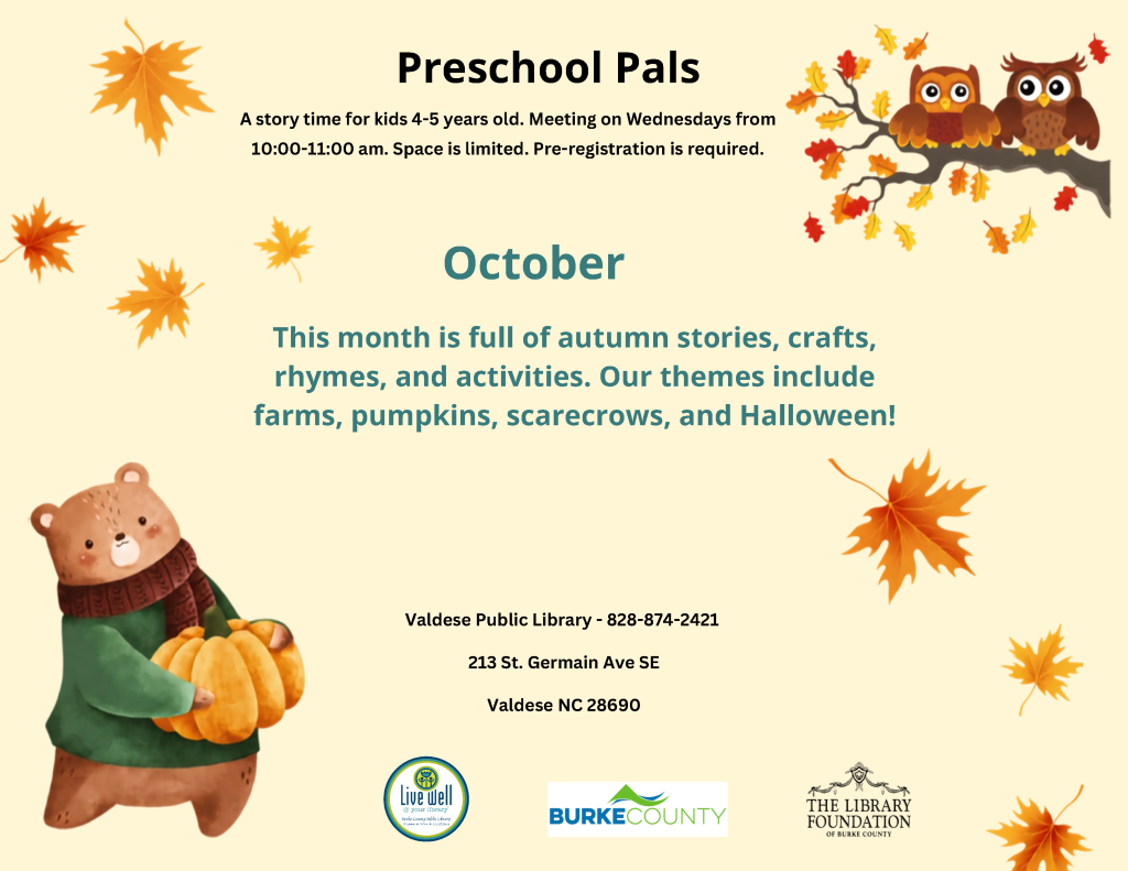 Autumn-themed flyer for Valdese Public Library’s “Preschool Pals” story time in October, featuring cartoon owls, a bear holding a pumpkin, and fall leaves. Transcribed Text: Preschool Pals A story time for kids 4-5 years old. Meeting on Wednesdays from 10:00-11:00 am. Space is limited. Pre-registration is required. October This month is full of autumn stories, crafts, rhymes, and activities. Our themes include farms, pumpkins, scarecrows, and Halloween! Valdese Public Library - 828-874-2421 213 St. Germain Ave SE Valdese NC 28690 Live well @ your library BURKE COUNTY THE LIBRARY FOUNDATION OF BURKE COUNTY