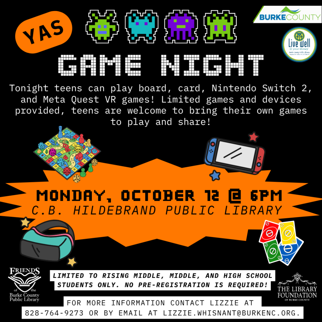 Black-and-orange flyer advertising a teen Game Night at C.B. Hildebrand Public Library on Monday, October 13, at 6 PM, featuring board games, cards, Nintendo Switch 2, and Meta Quest VR games. Transcribed Text: YAS BURKE COUNTY Live well at your library GAME NIGHT Tonight teens can play board, card, Nintendo Switch 2, and Meta Quest VR games! Limited games and devices provided, teens are welcome to bring their own games to play and share! MONDAY, OCTOBER 13 @ 6PM C.B. HILDEBRAND PUBLIC LIBRARY LIMITED TO RISING MIDDLE, MIDDLE, AND HIGH SCHOOL STUDENTS ONLY. NO PRE-REGISTRATION IS REQUIRED! FRIENDS of the Burke County Public Library THE LIBRARY FOUNDATION OF BURKE COUNTY FOR MORE INFORMATION CONTACT LIZZIE AT 828-764-9273 OR BY EMAIL AT LIZZIE.WHISNANT@BURKENC.ORG.