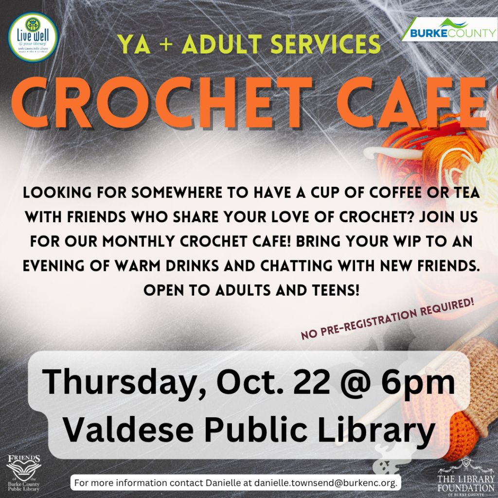 Flyer for a YA and adult Crochet Cafe at Valdese Public Library on Thursday, Oct. 22, at 6 p.m., featuring yarn, crochet hooks, and event details. Transcribed Text: YA + ADULT SERVICES CROCHET CAFE LOOKING FOR SOMEWHERE TO HAVE A CUP OF COFFEE OR TEA WITH FRIENDS WHO SHARE YOUR LOVE OF CROCHET? JOIN US FOR OUR MONTHLY CROCHET CAFE! BRING YOUR WIP TO AN EVENING OF WARM DRINKS AND CHATTING WITH NEW FRIENDS. OPEN TO ADULTS AND TEENS! NO PRE-REGISTRATION REQUIRED! Thursday, Oct. 22 @ 6pm Valdese Public Library For more information contact Danielle at danielle.townsend@burkenc.org. Live well Burke County Public Library BURKE COUNTY Friends of the Burke County Public Library THE LIBRARY FOUNDATION OF BURKE COUNTY
