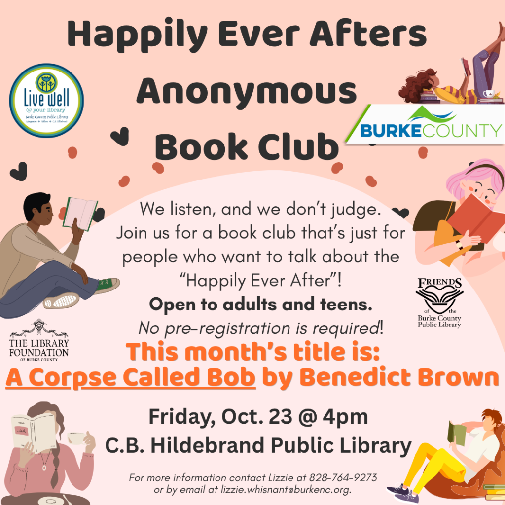 Illustrated pink flyer for the “Happily Ever Afters Anonymous Book Club,” featuring reading characters and details for a meeting about A Corpse Called Bob on Friday, October 23, at 4 p.m. Transcribed Text: Happily Ever Afters Anonymous Book Club We listen, and we don’t judge. Join us for a book club that’s just for people who want to talk about the “Happily Ever After”! Open to adults and teens. No pre-registration is required! This month’s title is: A Corpse Called Bob by Benedict Brown Friday, Oct. 23 @ 4pm C.B. Hildebrand Public Library For more information contact Lizzie at 828-764-9273 or by email at lizzie.whisnant@burkenc.org. live well @ your library Burke County Public Library BURKE COUNTY THE LIBRARY FOUNDATION OF BURKE COUNTY FRIENDS of the Burke County Public Library