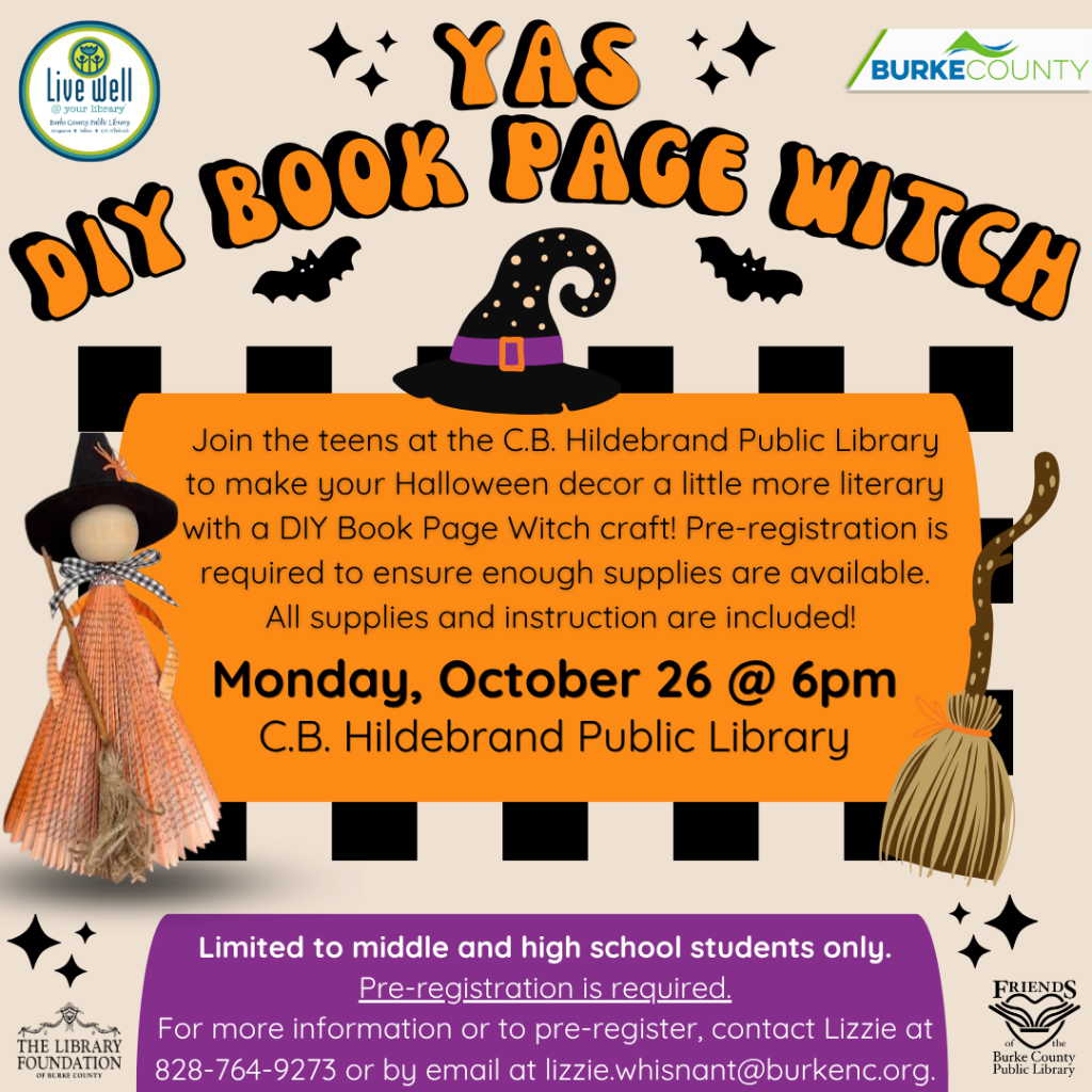 Halloween-themed flyer for a DIY Book Page Witch craft at C.B. Hildebrand Public Library on Monday, October 26 at 6 p.m. Transcribed Text: Live well @ your library Burke County DIY BOOK PAGE WITCH Join the teens at the C.B. Hildebrand Public Library to make your Halloween decor a little more literary with a DIY Book Page Witch craft! Pre-registration is required to ensure enough supplies are available. All supplies and instruction are included! Monday, October 26 @ 6pm C.B. Hildebrand Public Library Limited to middle and high school students only. Pre-registration is required. For more information or to pre-register, contact Lizzie at 828-764-9273 or by email at lizzie.whisnant@burkenc.org. The Library Foundation of Burke County Friends of Burke County Public Library