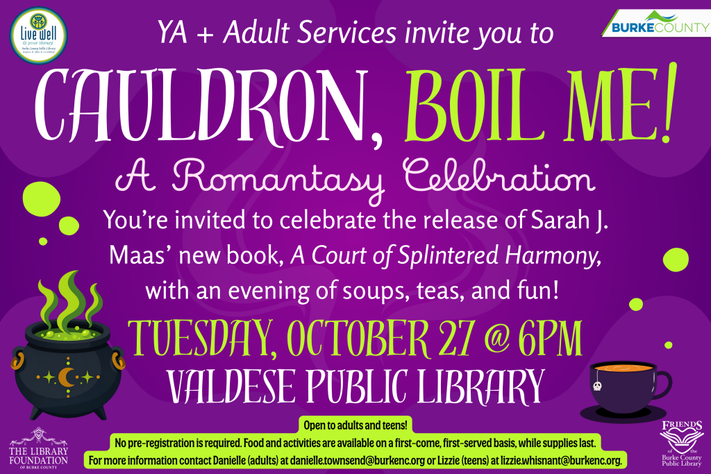 Purple library event poster for “Cauldron, Boil Me! A Romantasy Celebration,” featuring a steaming cauldron, teacup, and details for an October 27 event at Valdese Public Library. Transcribed Text: YA + Adult Services invite you to CAULDRON, BOIL ME! A Romantasy Celebration You’re invited to celebrate the release of Sarah J. Maas’ new book, A Court of Splintered Harmony, with an evening of soups, teas, and fun! TUESDAY, OCTOBER 27 @ 6PM VALDESE PUBLIC LIBRARY Open to adults and teens! No pre-registration is required. Food and activities are available on a first-come, first-served basis, while supplies last. For more information contact Danielle (adults) at danielle.townsend@burkenc.org or Lizzie (teens) at lizzie.whisnant@burkenc.org. Live well @ your library Burke County Public Library BURKE COUNTY THE LIBRARY FOUNDATION OF BURKE COUNTY FRIENDS of the Burke County Public Library