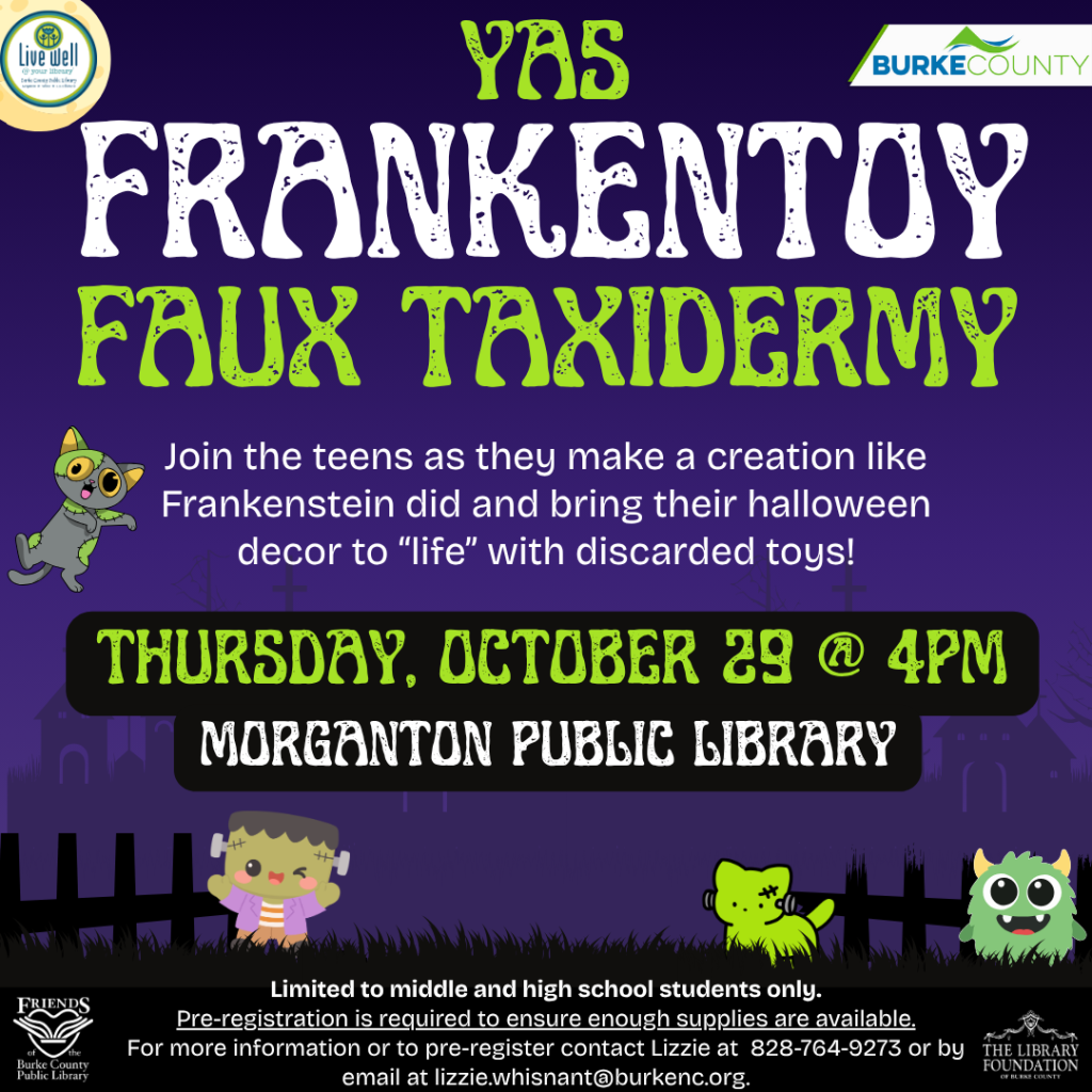 Halloween-themed flyer for “YAS Frankentoy Faux Taxidermy,” a teen craft event at Morganton Public Library on Thursday, October 29, at 4 p.m. Transcribed Text: LIVE WELL BURKE COUNTY YAS FRANKENTOY FAUX TAXIDERMY Join the teens as they make a creation like Frankenstein did and bring their halloween decor to “life” with discarded toys! THURSDAY, OCTOBER 29 @ 4PM MORGANTON PUBLIC LIBRARY Limited to middle and high school students only. Pre-registration is required to ensure enough supplies are available. For more information or to pre-register contact Lizzie at 828-764-9273 or by email at lizzie.whisnant@burkenc.org. FRIENDS OF THE Burke County Public Library THE LIBRARY FOUNDATION OF BURKE COUNTY