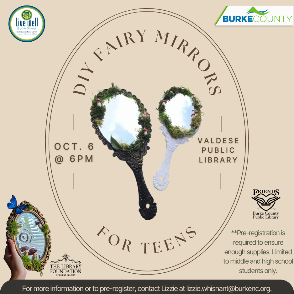 Flyer for a teen “DIY Fairy Mirrors” event on October 6 at 6 p.m. at Valdese Public Library, featuring two moss- and greenery-decorated ornate mirrors. Transcribed Text: Live well @ your library Burke County Public Library BURKE COUNTY DIY FAIRY MIRRORS OCT. 6 @ 6PM VALDESE PUBLIC LIBRARY FOR TEENS FRIENDS of the Burke County PUBLIC LIBRARY **Pre-registration is required to ensure enough supplies. Limited to middle and high school students only. THE LIBRARY FOUNDATION OF BURKE COUNTY For more information or to pre-register, contact Lizzie at lizzie.whisnant@burkenc.org.