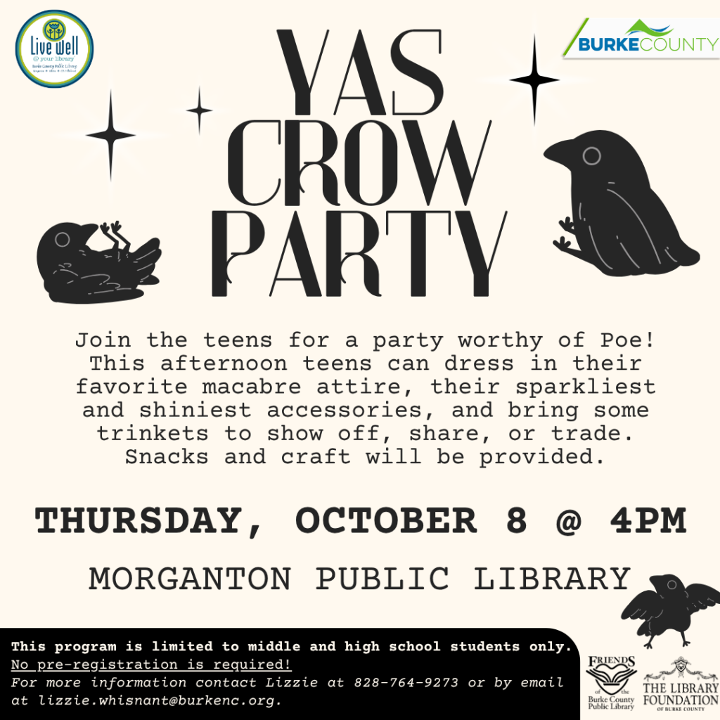 Flyer for “YAS CROW PARTY,” a teen event at Morganton Public Library on Thursday, October 8, at 4 PM, featuring black crow illustrations and starbursts. Transcribed Text: Live well @ your library Burke County Public Library BURKE COUNTY YAS CROW PARTY Join the teens for a party worthy of Poe! This afternoon teens can dress in their favorite macabre attire, their sparkliest and shiniest accessories, and bring some trinkets to show off, share, or trade. Snacks and craft will be provided. THURSDAY, OCTOBER 8 @ 4PM MORGANTON PUBLIC LIBRARY This program is limited to middle and high school students only. No pre-registration is required! For more information contact Lizzie at 828-764-9273 or by email at lizzie.whisnant@burkenc.org. FRIENDS of Burke County Public Library THE LIBRARY FOUNDATION OF BURKE COUNTY