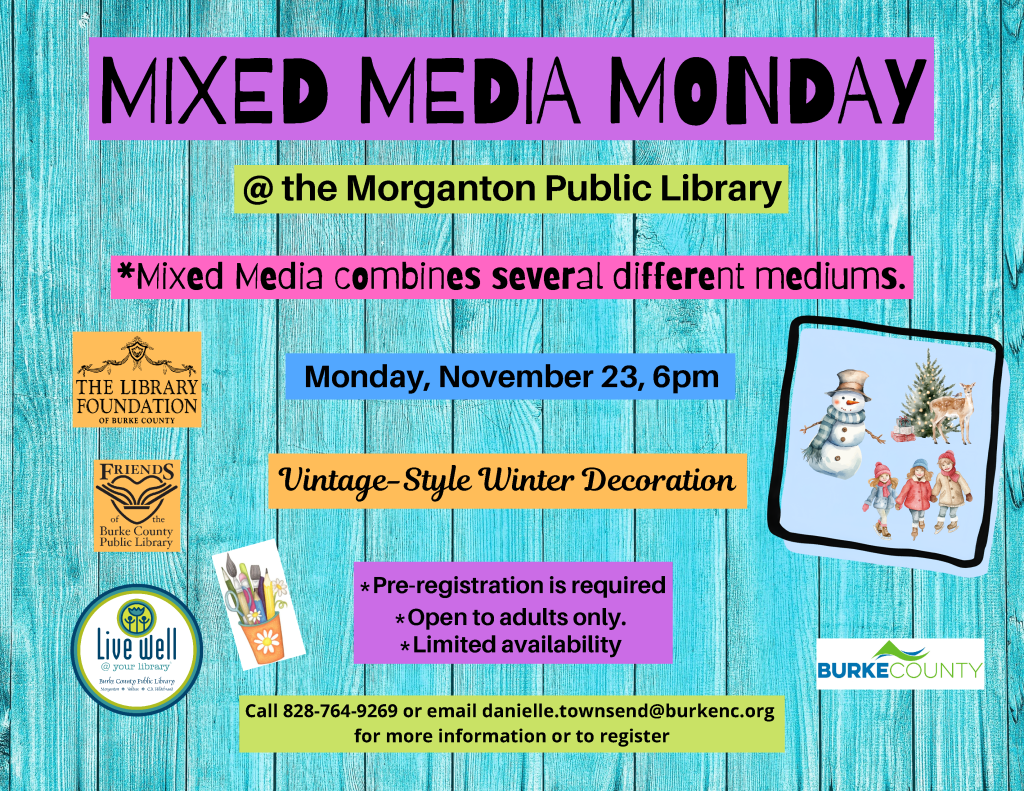 Event flyer for “Mixed Media Monday” at the Morganton Public Library on Monday, November 23, at 6 p.m., featuring a vintage-style winter decoration activity; preregistration is required and the event is for adults only. Transcribed Text: MIXED MEDIA MONDAY @ the Morganton Public Library *Mixed Media combines several different mediums. Monday, November 23, 6pm Vintage-Style Winter Decoration *Pre-registration is required *Open to adults only. *Limited availability THE LIBRARY FOUNDATION OF BURKE COUNTY FRIENDS of the Burke County Public Library Live well @ your library Burke County Public Library Morganton • Valdese • C.A. Hild...? BURKE COUNTY Call 828-764-9269 or email danielle.townsend@burkenc.org for more information or to register