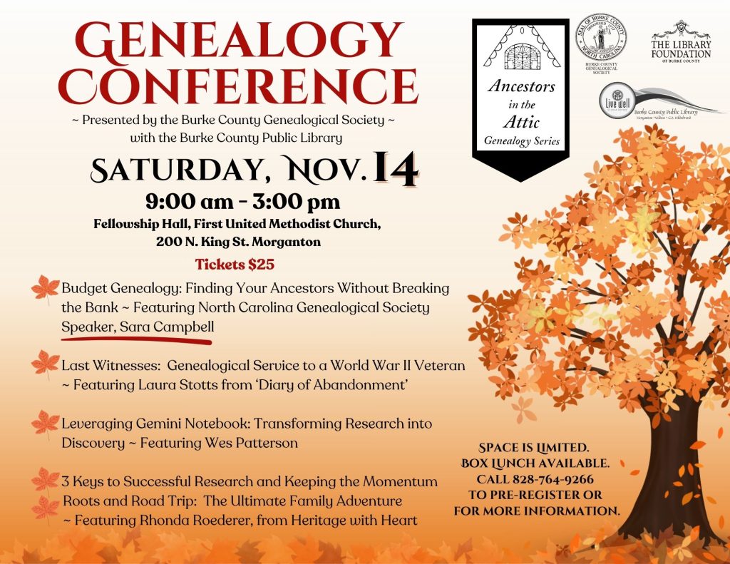 Autumn-themed flyer advertising a Genealogy Conference on Saturday, Nov. 14, with presentations, registration details, and a large orange-leaved tree. Transcribed Text: GENEALOGY CONFERENCE ~ Presented by the Burke County Genealogical Society ~ with the Burke County Public Library SATURDAY, NOV. 14 9:00 am - 3:00 pm Fellowship Hall, First United Methodist Church, 200 N. King St. Morganton Tickets $25 Budget Genealogy: Finding Your Ancestors Without Breaking the Bank ~ Featuring North Carolina Genealogical Society Speaker, Sara Campbell Last Witnesses: Genealogical Service to a World War II Veteran ~ Featuring Laura Stotts from ‘Diary of Abandonment’ Leveraging Gemini Notebook: Transforming Research into Discovery ~ Featuring Wes Patterson 3 Keys to Successful Research and Keeping the Momentum Roots and Road Trip: The Ultimate Family Adventure ~ Featuring Rhonda Roederer, from Heritage with Heart SPACE IS LIMITED. BOX LUNCH AVAILABLE. CALL 828-764-9266 TO PRE-REGISTER OR FOR MORE INFORMATION. Ancestors in the Attic Genealogy Series SEAL OF BURKE COUNTY ORGANIZED 1777 NORTH CAROLINA BURKE COUNTY GENEALOGICAL SOCIETY THE LIBRARY FOUNDATION OF BURKE COUNTY Live well in your library Burke County Public Library Morganton • Valdese • C.B. Hildebrand