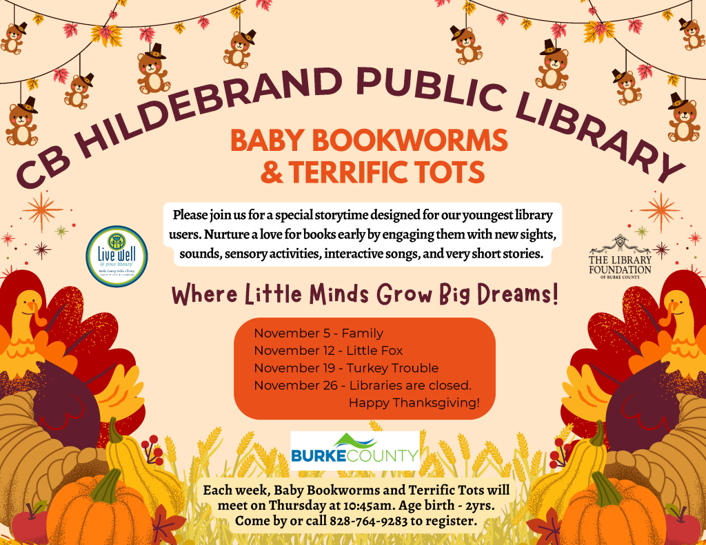 Fall-themed flyer for CB Hildebrand Public Library’s Baby Bookworms and Terrific Tots storytime, with November dates, program details, and autumn decorations. Transcribed Text: CB HILDEBRAND PUBLIC LIBRARY BABY BOOKWORMS & TERRIFIC TOTS Please join us for a special storytime designed for our youngest library users. Nurture a love for books early by engaging them with new sights, sounds, sensory activities, interactive songs, and very short stories. Where Little Minds Grow Big Dreams! November 5 - Family November 12 - Little Fox November 19 - Turkey Trouble November 26 - Libraries are closed. Happy Thanksgiving! Live well @ your library Burke County Public Library THE LIBRARY FOUNDATION OF BURKE COUNTY BURKE COUNTY Each week, Baby Bookworms and Terrific Tots will meet on Thursday at 10:45am. Age birth - 2yrs. Come by or call 828-764-9283 to register.