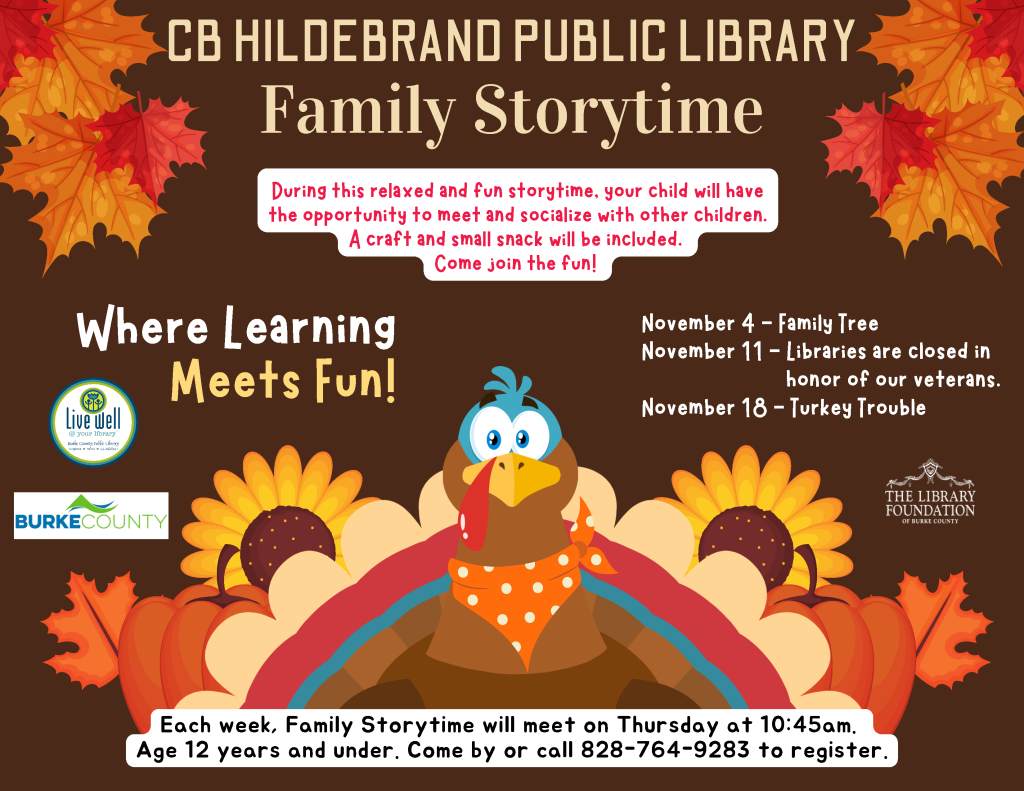 Fall-themed CB Hildebrand Public Library Family Storytime flyer with autumn leaves, pumpkins, sunflowers, and a cartoon turkey; includes November dates, Thursday meeting time, age range, and registration phone number. Transcribed Text: CB HILDEBRAND PUBLIC LIBRARY Family Storytime During this relaxed and fun storytime, your child will have the opportunity to meet and socialize with other children. A craft and small snack will be included. Come join the fun! Where Learning Meets Fun! November 4 – Family Tree November 11 – Libraries are closed in honor of our veterans. November 18 – Turkey Trouble Each week, Family Storytime will meet on Thursday at 10:45am. Age 12 years and under. Come by or call 828-764-9283 to register. Live well @ your library Burke County Public Library BURKE COUNTY THE LIBRARY FOUNDATION OF BURKE COUNTY