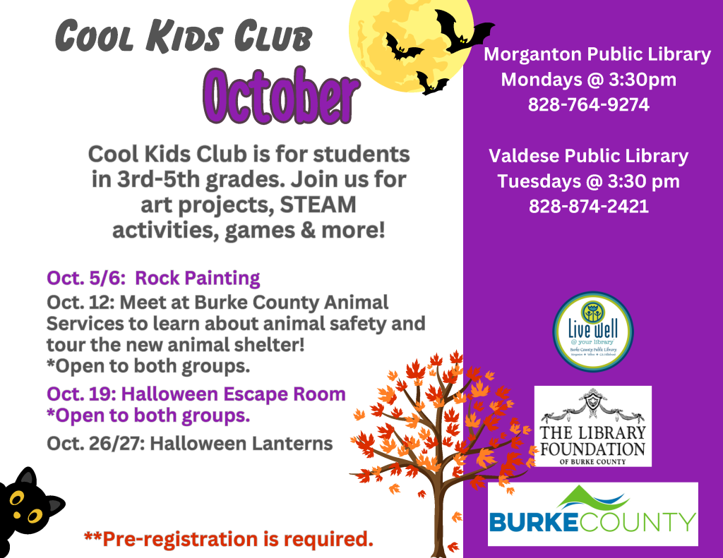 Halloween-themed Cool Kids Club flyer advertising October activities for students in grades 3–5, with schedules, library meeting information, bats, a moon, an autumn tree, and a black cat. Transcribed Text: COOL KIDS CLUB October Morganton Public Library Mondays @ 3:30pm 828-764-9274 Valdese Public Library Tuesdays @ 3:30 pm 828-874-2421 Cool Kids Club is for students in 3rd-5th grades. Join us for art projects, STEAM activities, games & more! Oct. 5/6: Rock Painting Oct. 12: Meet at Burke County Animal Services to learn about animal safety and tour the new animal shelter! *Open to both groups. Oct. 19: Halloween Escape Room *Open to both groups. Oct. 26/27: Halloween Lanterns **Pre-registration is required. LIVE WELL @ your library Burke County Public Library THE LIBRARY FOUNDATION OF BURKE COUNTY BURKE COUNTY