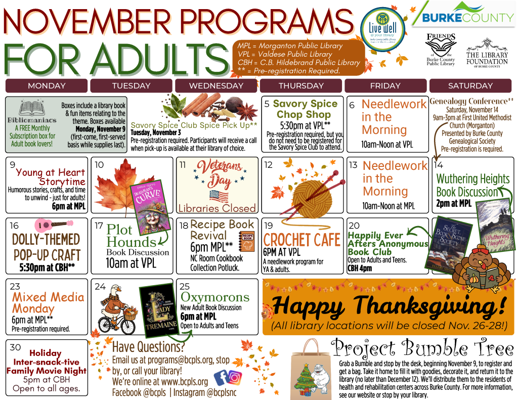 November 2026 Programs for Adults at the Burke County Public Library. This calendar layout features fall colors and theme, and information about programs offered at the library for adults. Any programs marked as needing registration can be preregistered for by calling or visiting your library (828-764-9261, 828-874-2421, or 828-764-9283). Tuesday, November 3: Savory Spice Club Pick up. Pre-registration required. Participants will receive a call when pick-up is available at preferred library. Thursday, November 5: Savory Spice Chop Shop. 5:30pm at the Valdese Public Library. Pre-registration is required, but you do not need to be registered for the Savory Spice Club to attend. Friday, November 6: Needlework in the Morning from 10am to Noon at the Valdese Public Library. No registration is required. Monday, November 9: Bibliomaniacs Subscription Boxes available! Bibliomaniacs is a free monthly subscription box for Adult Book lovers. Boxes include a library book and fun items relating to the theme. Boxes available Monday, November 9, on a first-come, first-served basis while supplies last. Available at all sites. Monday, November 9: Young at Heart Storytime. 6pm at the Morganton Public Library. Humorous stories, crafts, and time to unwind - just for adults! No registration is required. Wednesday, November 11: Libraries closed in honor of Veterans Day. Friday, November 13: Needlework in the Morning from 10am to Noon at the Morganton Public Library. No registration is required. Saturday, November 14: Genealogy Conference. 9am-3pm at First United Methodist Church (Morganton). Conference presented by Burke County Genealogical Society. Pre-registration is required. Saturday, November 14: Wuthering Heights Book Discussion. 2pm at the Morganton Public Library. Monday, November 16: Dolly-Themed Pop-up Craft. 5:30pm at the C.B. Hildebrand Public Library. Pre-registration is required. Tuesday, November 17: Plot Hounds Book Discussion - 10am at the Valdese Public Library. This month's title: Dead Man’s Curve by Pinkie Darro. No registration required. Wednesday, November 18: Recipe Book Revival. 6pm at the Morganton Public Library. NC Room Cookbook Collection Potluck. Pre-registration is required. Thursday, November 19: Crochet Cafe - 6pm at the Valdese Public Library. A Needlework program for Young Adults and Adults. No registration required. Friday, November 20: Happily Ever Afters Anonymous Book Club. 4pm at the C.B Hildebrand Public Library. Program open to Adults and Teens. This month's title: The Secret Book and Scone Society by Ellery Adams. No registration required. Monday, November 23: Mixed Media Monday - 6pm at the Morganton Public Library. Pre-registration is required. Wednesday, November 25: Oxymorons, a New Adult Book Club. 6pm at the Morganton Public Library. Program open to Adults and Older Teens. This month's title: Lady Tremaine by Rachel Hochhauser. No registration required. Thursday, November 26, through Saturday, November 28: Libraries Closed for Thanksgiving Holiday. Monday, November 30: Holiday Inter-snack-tive Family Move Night. 5pm at the C.B. Hildebrand Public Library. Program is open to all ages. No registration is required. Project Bumble Tree: Grab a Bumble and stop by the desk, beginning November 9, to register and get a bag. Take it home to fill it with goodies, decorate it, and return it to the library (no later than December 12). We’ll distribute them to the residents of health and rehabilitation centers across Burke County. For more information, see our website or stop by your library. The Library is online at www dot bcpls dot org, on Facebook at bcpls, and on Instagram at bcplsnc. Email or call with questions: programs at bcpls dot org. 828-764-9269. Join us each week on Facebook and in the News Herald and The Paper for pictures and history from the local area. Both Throwback Thursday and Picture Burke are featured. Brought to you by the North Carolina Room. Programs are supported by Burke County, The Library Foundation of Burke County, the Friends of the Burke County Public Library, and additional community partners as noted on this calendar.