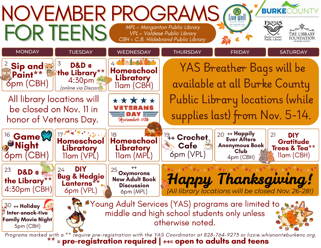 November 2026 Programs for Teens at the Burke County Public Library. This calendar layout features fall colors and theme, and information about programs offered at the library for Middle and High Schoolers. Any programs marked as needing registration can be pre-registered by calling 828-764-9273 or emailing lizzie.whisnant@burkenc.org Monday, November 2: Sip and Paint. 6pm at the C.B Hildebrand Public Library. Pre-registration is required. Tuesday, November 3: D and D at the library. 4:30pm online via Discord. Pre-registration is required. Wednesday, November 4: Homeschool Libratory. 11am at the C.B. Hildebrand Public Library. Once a month at each Burke County Public Library location, students third grade and up can head to the library for a program designed just for them! No registration required. YAS Breather Bags will be available at all Burke County Public Library locations (while supplies last) from November 5 through 14. Wednesday, November 11: Libraries closed in honor of Veterans Day. Monday, November 16: Game Night. 6pm at the C.B Hildebrand Public Library. No registration required. Tuesday, November 17: Homeschool Libratory. 11am at the Valdese Public Library. Once a month at each Burke County Public Library location, students third grade and up can head to the library for a program designed just for them! No registration required. Wednesday, November 18: Homeschool Libratory. 11am at the Morganton Public Library. Once a month at each Burke County Public Library location, students third grade and up can head to the library for a program designed just for them! No registration required. Thursday, November 19: Crochet Cafe - 6pm at the Valdese Public Library. A Needlework program for Young Adults and Adults. No registration required. Friday, November 20: Happily Ever Afters Anonymous Book Club. 4pm at the C.B Hildebrand Public Library. Program open to Adults and Teens. This month's title: The Secret Book and Scone Society by Ellery Adams. No registration required. Saturday, November 21: DIY Gratitude Trees and Tea. 11am at the C.B Hildebrand Public Library. Pre-registration is required. Monday, November 23: D and D at the library. 4:30pm at the C.B Hildebrand Public Library. Pre-registration is required. Tuesday, November 24: DIY Bug and Hedgie Lanterns. 6pm at the Valdese Public Library. Pre-registration is required. Wednesday, November 25: Oxymorons, a New Adult Book Club. 6pm at the Morganton Public Library. Program open to Adults and Older Teens. This month's title: Lady Tremaine by Rachel Hochhauser. No registration required. Thursday, November 26, through Saturday, November 28: Libraries Closed for Thanksgiving Holiday. Monday, November 30: Holiday Inter-snack-tive Family Move Night. 5pm at the C.B. Hildebrand Public Library. Program is open to all ages. No registration is required. Young Adult Services (YAS) programs are limited to middle and high school students only unless otherwise noted. The Library is online at www dot bcpls dot org, on Facebook at bcpls, and on Instagram at bcplsnc. Email or call with questions: 828-764-9273 or lizzie dot whisnant at burke NC dot org Programs are supported by Burke County, The Library Foundation of Burke County, the Friends of the Burke County Public Library, and additional community partners as noted on this calendar.