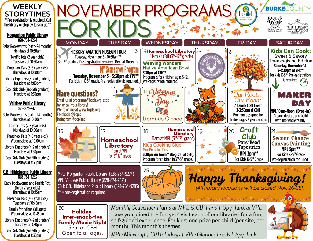 November 2026 Programs for Teens at the Burke County Public Library. This calendar layout features fall colors and theme, and information about programs offered at the library for kids birth through fifth grade. Any programs marked as needing registration can be pre-registered by calling or visiting your library (828-764-9274, 828-874-2421, or 828-764-9283). Monthly Scavenger Hunts at the Morganton Public Library and C.B Hildebrand Public Library and I Spy Tank at the Valdese Public Library. Have you joined the fun yet? Visit each of our libraries for a fun, self guided experience. For kids. One prize per child (per site, per month) when offered. This month's themes: Morganton Public Library: Minecraft. C.B. Hildebrand Public Library: Turkeys. Valdese Public Library: Glorious Foods I-Spy-Tank. Tuesday, November 3: Hickory Aviation Museum Tour. 10:30am (meet at the Museum). Pre-registration Required. Open to third through seventh graders. Tuesday, November 3: Welcome Fall DIY Scarecrow Program. 3:30pm at the Valdese Public Library. For kids kindergarten through fifth grade. Pre-registration required. Wednesday, November 4: Homeschool Libratory. 11am at the C.B. Hildebrand Public Library. Once a month at each Burke County Public Library location, students third grade and up can head to the library for a program designed just for them! No registration required. Wednesday, November 4: Weaving Wonders. 3:30pm at the C.B Hildebrand Public Library. This program requires preregistration and is open to kids ages 5 to 12. This month's project: Native American Bowl. Wednesday, November 11: Libraries closed in honor of Veterans Day. Friday, November 13: Our Roots, Our Roads: A Family Craft Event. 2-3:30pm at the C.B. Hildebrand Public Library. Program is designed for children ages three years and up. No registration required. Saturday, November 14: Maker Day. 10am-Noon at the Morganton Public Library. Drop in any time during the program to dream, design, and build with the whole family. Saturday, November 14: Kids Can Cook: Sweet and Savory Thanksgiving Edition. 2-3:30pm at the Valdese Public Library. Program for kids kindergarten through fifth grade. Pre-registration required. Tuesday, November 17: Homeschool Libratory. 11am at the Valdese Public Library. Once a month at each Burke County Public Library location, students third grade and up can head to the library for a program designed just for them! No registration required. Wednesday, November 18: Homeschool Libratory. 11am at the Morganton Public Library. Once a month at each Burke County Public Library location, students third grade and up can head to the library for a program designed just for them! No registration required. Wednesday, November 18: Cooking Club. 3:30pm via Zoom (register at the C.B Hildebrand Public Library). This program requires preregistration and is open to kids in third through fifth grade. This month's recipe: Mini Pumpkin Pies. Friday, November 20: Craft Club: Pony Bead Tapestries. 3pm at the Morganton Public Library. For kids kindergarten through fifth grade. Pre-registration required. Saturday, November 21: Second Chance Canvas Painting. 3pm at the Morganton Public Library. For kids kindergarten through fifth grade. Pre-registration required. Thursday, November 26, through Saturday, November 28: Libraries Closed for Thanksgiving Holiday. Monday, November 30: Holiday Inter-snack-tive Family Move Night. 5pm at the C.B. Hildebrand Public Library. Program is open to all ages. No registration is required. EcoExplore: It’s Mammalogy Season! Become a Citizen Scientist and join ecoExplore! More information on the program can be found at EcoExplore dot net, or visit your library for information and bi-monthly worksheets. Weekly Storytimes Pre-registration is required for all weekly storytimes. Call the library or stop by to sign up. Morganton Public Library Weekly Storytimes (828-764-9274) Baby Bookworms (birth-24 months) - Mondays at 10:30am Terrific Tots (2-3 year olds) - Tuesdays at 10:30am Preschool Pals (4-5 year olds) - Thursdays at 10:30am Library Explorers (K-2nd graders) - Tuesdays at 4:00pm Cool Kids Club (3rd-5th graders) - Mondays at 3:30pm Valdese Public Library Weekly Storytimes (828-874-2421) Baby Bookworms (birth-24 months) - Thursdays at 10:00am Terrific Tots (2-3 year olds) - Mondays at 10:00am Preschool Pals (4-5 year olds) - Wednesdays at 10:00am Library Explorers (K-2nd graders) - Mondays at 3:30pm Cool Kids Club (3rd-5th graders) - Tuesdays at 3:30pm C.B Hildebrand Public Library Weekly Storytimes (828-764-9283) Baby Bookworms & Terrific Tots (birth-2 year olds) - Thursdays at 10:45am Preschool Pals (3-5 year olds) - Tuesdays at 10:45am Family Storytime (all ages) - Wednesdays at 10:45am Library Explorers (K-2nd graders) - Thursdays at 3:30pm Cool Kids Club (3rd-5th graders) Programs are supported by Burke County, The Library Foundation of Burke County, the Friends of the Burke County Public