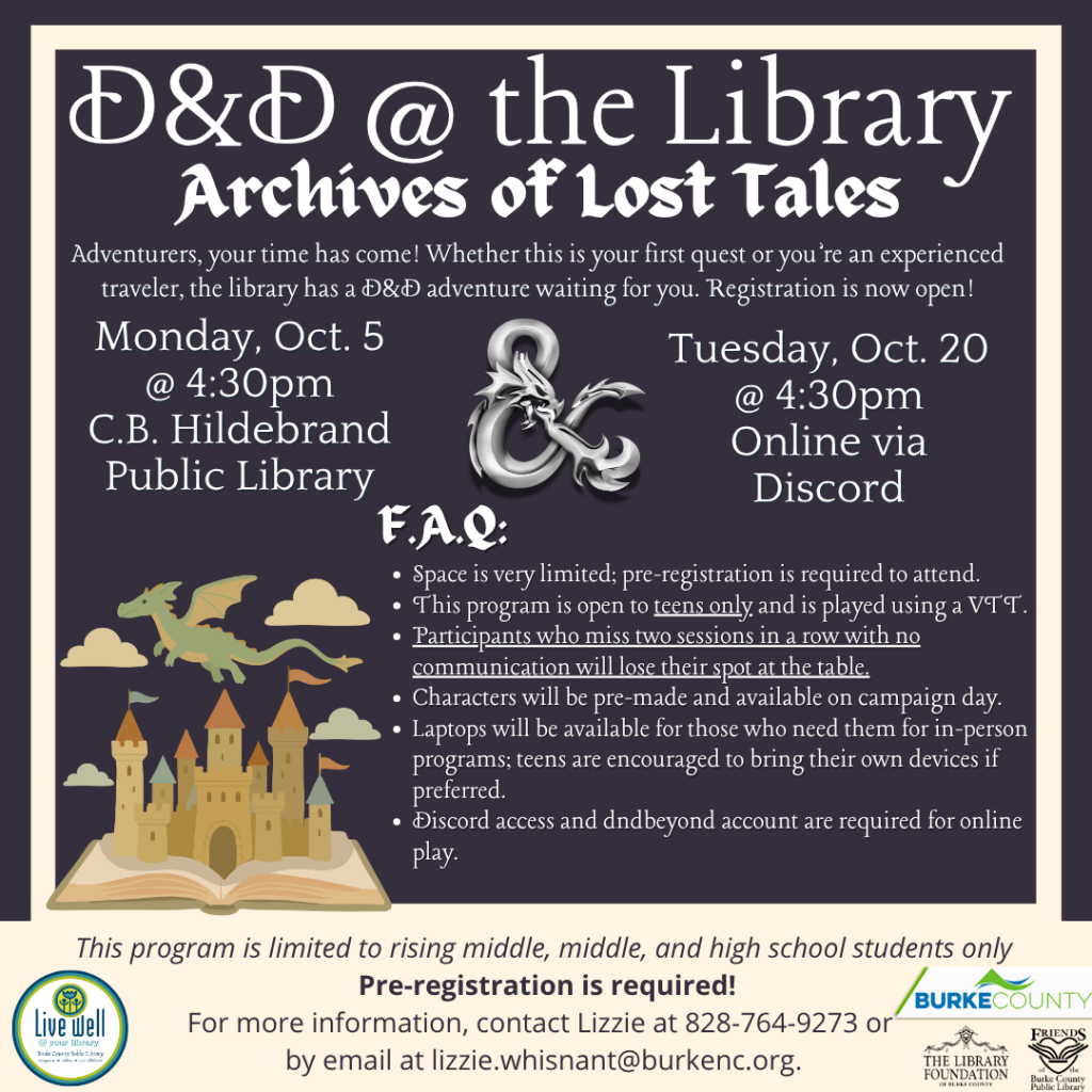 Flyer for “D&D @ the Library: Archives of Lost Tales,” listing in-person and online sessions, registration information, FAQs, and illustrations of dragons and a castle rising from an open book. Transcribed Text: D&D @ the Library Archives of Lost Tales Adventurers, your time has come! Whether this is your first quest or you’re an experienced traveler, the library has a D&D adventure waiting for you. Registration is now open! Monday, Oct. 5 @ 4:30pm C.B. Hildebrand Public Library Tuesday, Oct. 20 @ 4:30pm Online via Discord F.A.Q.: • Space is very limited; pre-registration is required to attend. • This program is open to teens only and is played using a VTT. • Participants who miss two sessions in a row with no communication will lose their spot at the table. • Characters will be pre-made and available on campaign day. • Laptops will be available for those who need them for in-person programs; teens are encouraged to bring their own devices if preferred. • Discord access and dndbeyond account are required for online play. This program is limited to rising middle, middle, and high school students only Pre-registration is required! For more information, contact Lizzie at 828-764-9273 or by email at lizzie.whisnant@burkenc.org. Live Well @ your library Burke County THE LIBRARY FOUNDATION OF BURKE COUNTY FRIENDS OF BURKE COUNTY LIBRARY