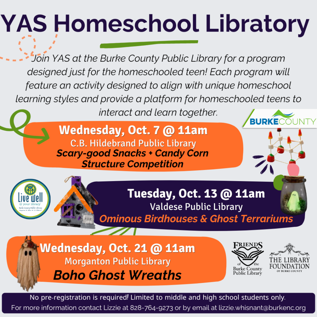 Flyer for “YAS Homeschool Library” advertising three October craft programs for homeschooled teens at Burke County public libraries. Transcribed Text: YAS Homeschool Library Join YAS at the Burke County Public Library for a program designed just for the homeschooled teen! Each program will feature an activity designed to align with unique homeschool learning styles and provide a platform for homeschooled teens to interact and learn together. Wednesday, Oct. 7 @ 11am C.B. Hildebrand Public Library Scary-good Snacks + Candy Corn Structure Competition Tuesday, Oct. 13 @ 11am Valdese Public Library Ominous Birdhouses & Ghost Terrariums Wednesday, Oct. 21 @ 11am Morganton Public Library Boho Ghost Wreaths No pre-registration is required! Limited to middle and high school students only. For more information contact Lizzie at 828-764-9273 or by email at lizzie.whisnant@burkenc.org BURKE COUNTY Live well @ your library Burke County Public Library Friends of the Burke County Public Library The Library Foundation of Burke County