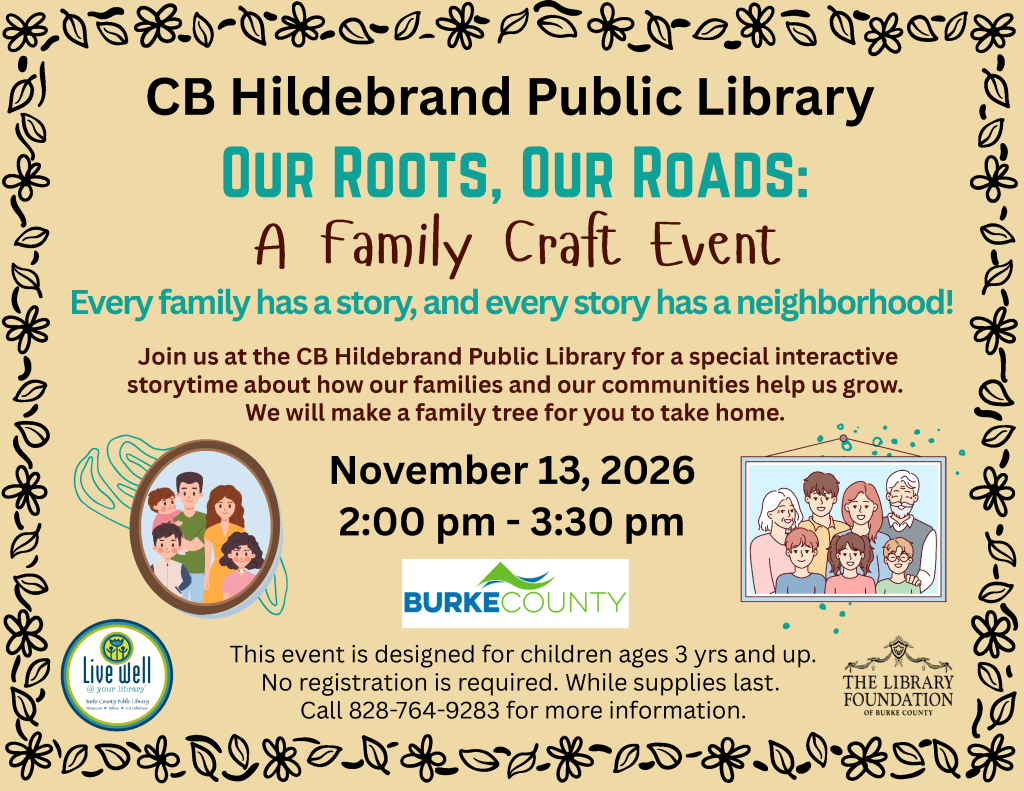 Event flyer for “Our Roots, Our Roads,” a family craft event at CB Hildebrand Public Library on November 13, 2026, featuring storytime and a family-tree craft. Transcribed Text: CB Hildebrand Public Library OUR ROOTS, OUR ROADS: A Family Craft Event Every family has a story, and every story has a neighborhood! Join us at the CB Hildebrand Public Library for a special interactive storytime about how our families and our communities help us grow. We will make a family tree for you to take home. November 13, 2026 2:00 pm - 3:30 pm BURKE COUNTY This event is designed for children ages 3 yrs and up. No registration is required. While supplies last. Call 828-764-9283 for more information. Live Well @ your library Burke County Public Library Morganton • Valdese • C.B. Hildebrand THE LIBRARY FOUNDATION OF BURKE COUNTY