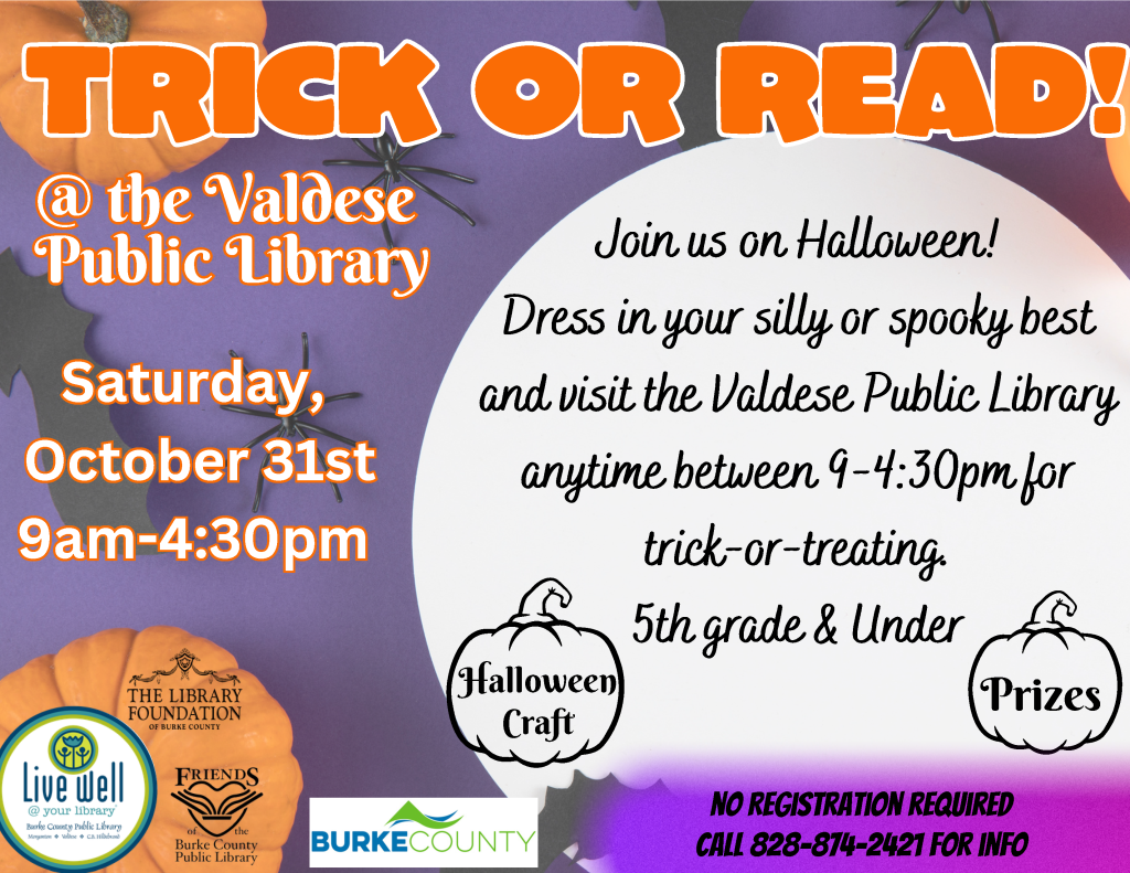 Halloween flyer inviting children in fifth grade and younger to trick-or-treat at Valdese Public Library on Saturday, October 31, from 9 a.m. to 4:30 p.m., with a craft and prizes. Transcribed Text: TRICK OR TREAT! @ the Valdese Public Library Saturday, October 31st 9am-4:30pm Today we invite you to dress your silly or spooky best and come into the Valdese Public Library anytime between 9-4:30pm to Trick or Treat. 5th grade & Under Halloween Craft Prizes NO REGISTRATION REQUIRED CALL 828-874-2421 FOR INFO THE LIBRARY FOUNDATION OF BURKE COUNTY Live Well @ your library Burke County Public Library Morganton • Valdese • C.B. Hildebrand Friends of the Burke County Public Library BURKE COUNTY