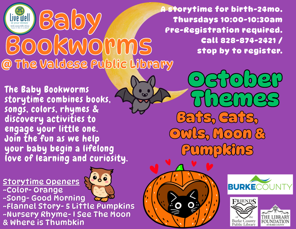 Baby Bookworms storytime flyer for children from birth to 24 months at the Valdese Public Library, featuring a purple background, crescent moon, bat, owl, pumpkin, and cat illustrations. Transcribed Text: Live Well @ your library Burke County Public Library Morganton • Valdese • C.K. [remaining text too small to read] Baby Bookworms @ The Valdese public Library A storytime for birth-24mo. Thursdays 10:00-10:30am Pre-Registration required. Call 828-874-2421 / stop by to register. The Baby Bookworms Storytime combines books, songs, colors, rhymes & discovery activities to engage your little one. Join the fun as we help your baby begin a lifelong love of learning and curiosity. October Themes Bats, Cats, Owls, Moon & Pumpkins Storytime Openers ~Color- Orange ~Song- Good Morning ~Flannel Story- 5 Little Pumpkins ~Nursery Rhyme- I See The Moon & Where is Thumbkin BURKE COUNTY Friends of the Burke County Public Library THE LIBRARY FOUNDATION OF BURKE COUNTY