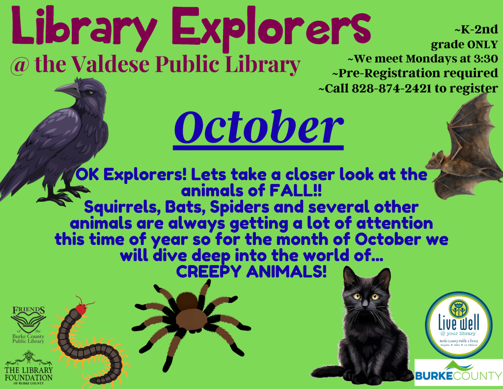 Flyer for the Valdese Public Library’s October Library Explorers program, featuring fall-themed illustrations of a raven, bat, centipede, spider, and black cat. Transcribed Text: Library Explorers @ the Valdese Public Library ~K-2nd grade ONLY ~we meet Mondays at 3:30 ~Pre-Registration required ~Call 828-874-2421 to register October OK Explorers! Lets take a closer look at the animals of FALL!! Squirrels, Bats, Spiders and several other animals are always getting a lot of attention this time of year so for the month of October we will dive deep into the world of... CREEPY ANIMALS! FRIENDS of the Burke County Public Library Live Well @ your library Burke County Public Library THE LIBRARY FOUNDATION OF BURKE COUNTY BURKE COUNTY