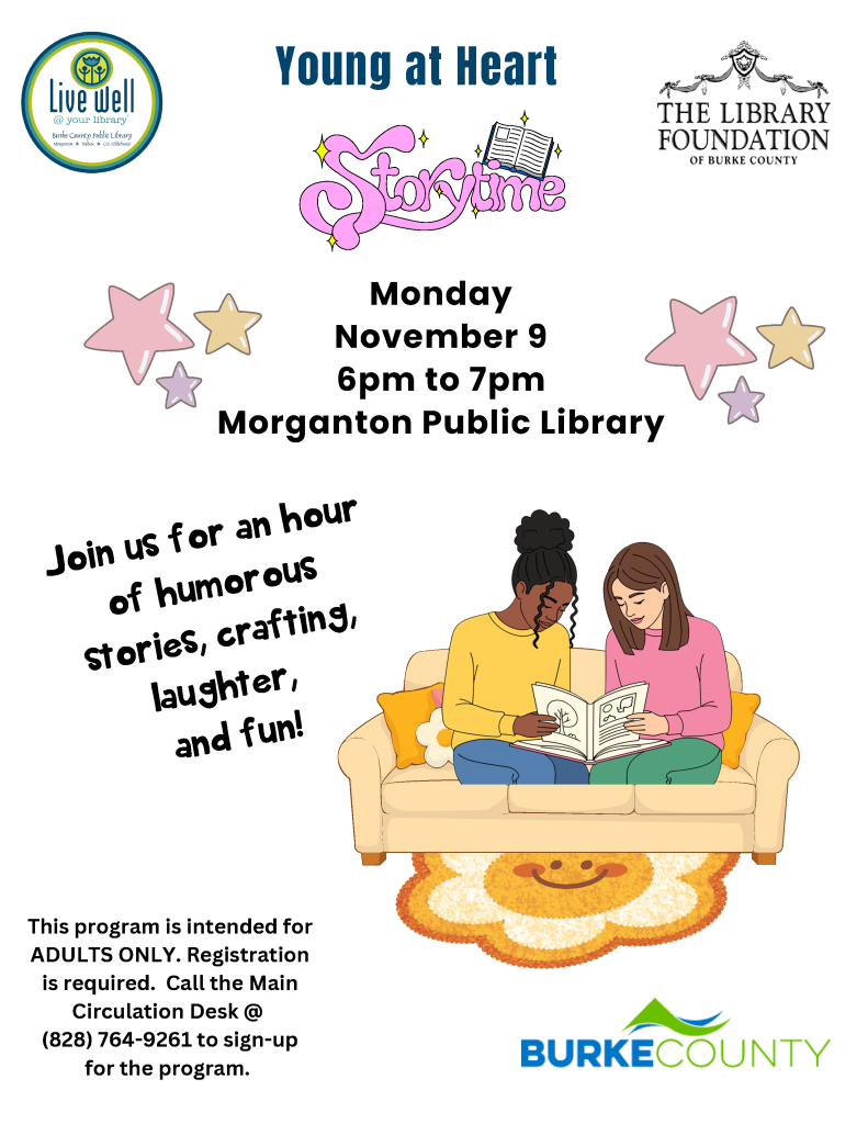 Flyer for “Young at Heart Storytime” at Morganton Public Library on Monday, November 9, from 6–7 p.m., featuring two adults reading together on a couch. Transcribed Text: Young at Heart Storytime Live Well @ your library Burke County Public Library Morganton • Valdese • C.B. Hildebrand THE LIBRARY FOUNDATION OF BURKE COUNTY Monday November 9 6pm to 7pm Morganton Public Library Join us for an hour of humorous stories, crafting, laughter, and fun! This program is intended for ADULTS ONLY. Registration is required. Call the Main Circulation Desk @ (828) 764-9261 to sign-up for the program. BURKE COUNTY